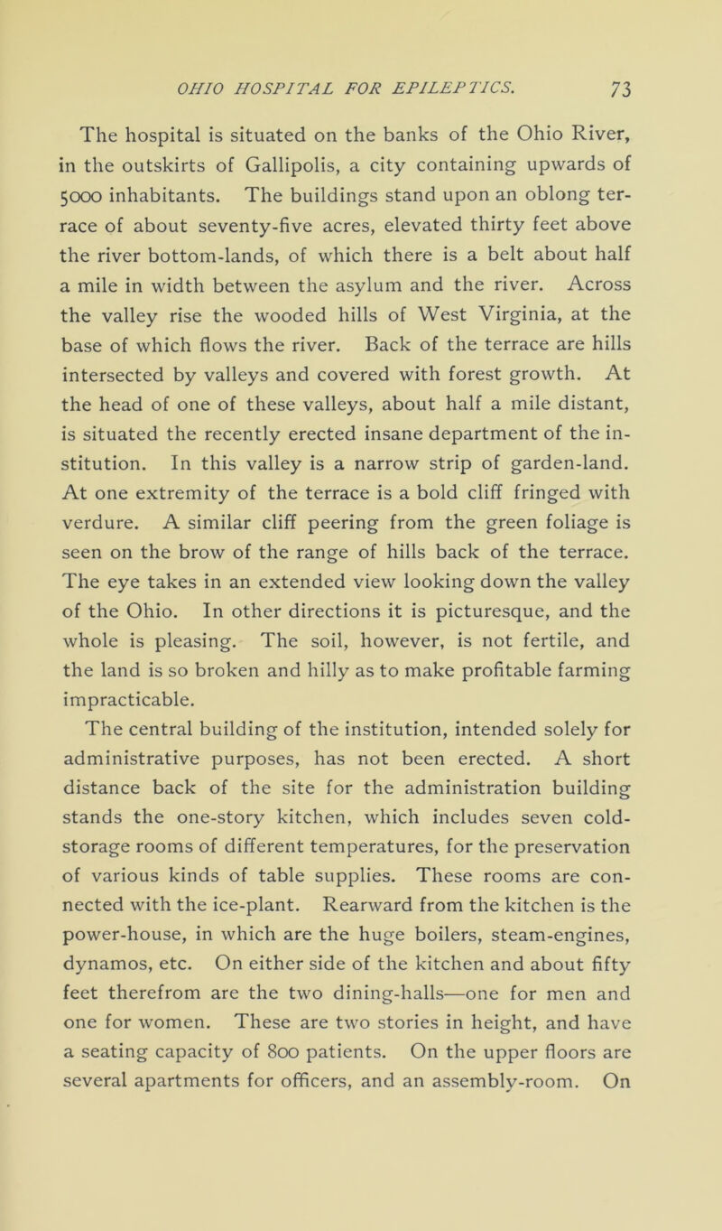 The hospital is situated on the banks of the Ohio River, in the outskirts of Gallipolis, a city containing upwards of 5000 inhabitants. The buildings stand upon an oblong ter- race of about seventy-five acres, elevated thirty feet above the river bottom-lands, of which there is a belt about half a mile in width between the asylum and the river. Across the valley rise the wooded hills of West Virginia, at the base of which flows the river. Back of the terrace are hills intersected by valleys and covered with forest growth. At the head of one of these valleys, about half a mile distant, is situated the recently erected insane department of the in- stitution. In this valley is a narrow strip of garden-land. At one extremity of the terrace is a bold cliff fringed with verdure. A similar cliff peering from the green foliage is seen on the brow of the range of hills back of the terrace. The eye takes in an extended view looking down the valley of the Ohio. In other directions it is picturesque, and the whole is pleasing. The soil, however, is not fertile, and the land is so broken and hilly as to make profitable farming impracticable. The central building of the institution, intended solely for administrative purposes, has not been erected. A short distance back of the site for the administration building stands the one-story kitchen, which includes seven cold- storage rooms of different temperatures, for the preservation of various kinds of table supplies. These rooms are con- nected with the ice-plant. Rearward from the kitchen is the power-house, in which are the huge boilers, steam-engines, dynamos, etc. On either side of the kitchen and about fifty feet therefrom are the two dining-halls—one for men and one for women. These are two stories in height, and have a seating capacity of 800 patients. On the upper floors are several apartments for officers, and an assembly-room. On