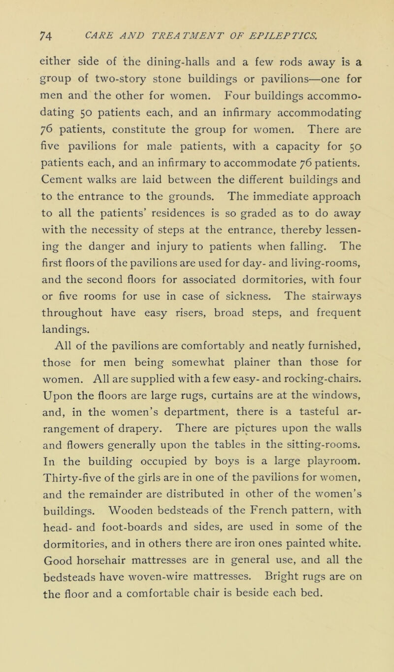 either side of the dining-halls and a few rods away is a group of two-story stone buildings or pavilions—one for men and the other for women. Four buildings accommo- dating 50 patients each, and an infirmary accommodating 76 patients, constitute the group for women. There are five pavilions for male patients, with a capacity for 50 patients each, and an infirmary to accommodate 76 patients. Cement walks are laid between the different buildings and to the entrance to the grounds. The immediate approach to all the patients’ residences is so graded as to do away with the necessity of steps at the entrance, thereby lessen- ing the danger and injury to patients when falling. The first floors of the pavilions are used for day- and living-rooms, and the second floors for associated dormitories, with four or five rooms for use in case of sickness. The stairways throughout have easy risers, broad steps, and frequent landings. All of the pavilions are comfortably and neatly furnished, those for men being somewhat plainer than those for women. All are supplied with a few easy- and rocking-chairs. Upon the floors are large rugs, curtains are at the windows, and, in the women’s department, there is a tasteful ar- rangement of drapery. There are pictures upon the walls and flowers generally upon the tables in the sitting-rooms. In the building occupied by boys is a large playroom. Thirty-five of the girls are in one of the pavilions for women, and the remainder are distributed in other of the women’s buildings. Wooden bedsteads of the French pattern, with head- and foot-boards and sides, are used in some of the dormitories, and in others there are iron ones painted white. Good horsehair mattresses are in general use, and all the bedsteads have woven-wire mattresses. Bright rugs are on the floor and a comfortable chair is beside each bed.