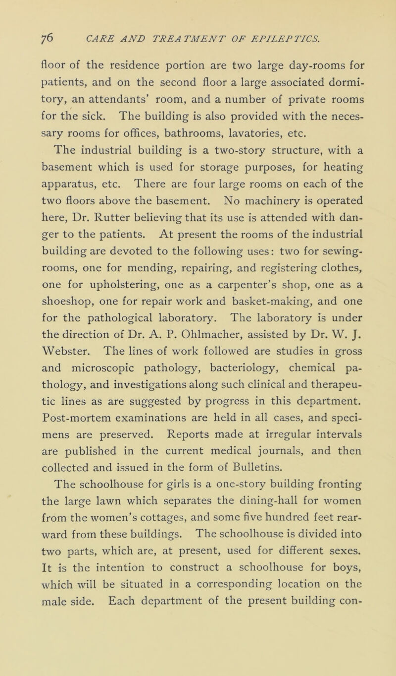 floor of the residence portion are two large day-rooms for patients, and on the second floor a large associated dormi- tory, an attendants’ room, and a number of private rooms for the sick. The building is also provided with the neces- sary rooms for offices, bathrooms, lavatories, etc. The industrial building is a two-story structure, with a basement which is used for storage purposes, for heating apparatus, etc. There are four large rooms on each of the two floors above the basement. No machinery is operated here, Dr. Rutter believing that its use is attended with dan- ger to the patients. At present the rooms of the industrial building are devoted to the following uses: two for sewing- rooms, one for mending, repairing, and registering clothes, one for upholstering, one as a carpenter’s shop, one as a shoeshop, one for repair work and basket-making, and one for the pathological laboratory. The laboratory is under the direction of Dr. A. P. Ohlmacher, assisted by Dr. W. J. Webster. The lines of work followed are studies in gross and microscopic pathology, bacteriology, chemical pa- thology, and investigations along such clinical and therapeu- tic lines as are suggested by progress in this department. Post-mortem examinations are held in all cases, and speci- mens are preserved. Reports made at irregular intervals are published in the current medical journals, and then collected and issued in the form of Bulletins. The schoolhouse for girls is a one-story building fronting the large lawn which separates the dining-hall for women from the women’s cottages, and some five hundred feet rear- ward from these buildings. The schoolhouse is divided into two parts, which are, at present, used for different sexes. It is the intention to construct a schoolhouse for boys, which will be situated in a corresponding location on the male side. Each department of the present building con-