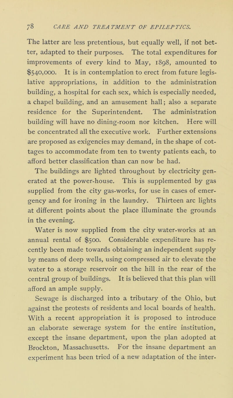 The latter are less pretentious, but equally well, if not bet- ter, adapted to their purposes. The total expenditures for improvements of every kind to May, 1898, amounted to $540,000. It is in contemplation to erect from future legis- lative appropriations, in addition to the administration building, a hospital for each sex, which is especially needed, a chapel building, and an amusement hall; also a separate residence for the Superintendent. The administration building will have no dining-room nor kitchen. Here will be concentrated all the executive work. Further extensions are proposed as exigencies may demand, in the shape of cot- tages to accommodate from ten to twenty patients each, to afford better classification than can now be had. The buildings are lighted throughout by electricity gen- erated at the power-house. This is supplemented by gas supplied from the city gas-works, for use in cases of emer- gency and for ironing in the laundry. Thirteen arc lights at different points about the place illuminate the grounds in the evening. Water is now supplied from the city water-works at an annual rental of $500. Considerable expenditure has re- cently been made towards obtaining an independent supply by means of deep wells, using compressed air to elevate the water to a storage reservoir on the hill in the rear of the central group of buildings. It is believed that this plan will afford an ample supply. Sewage is discharged into a tributary of the Ohio, but against the protests of residents and local boards of health. With a recent appropriation it is proposed to introduce an elaborate sewerage system for the entire institution, except the insane department, upon the plan adopted at Brockton, Massachusetts. For the insane department an experiment has been tried of a new adaptation of the inter-