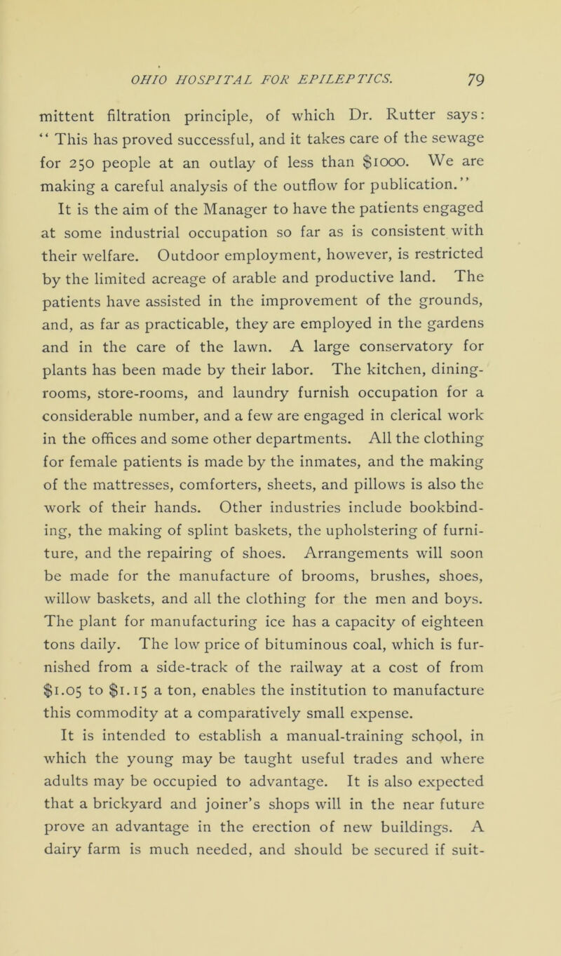 mittent filtration principle, of which Dr. Rutter says: This has proved successful, and it takes care of the sewage for 250 people at an outlay of less than $1000. We are making a careful analysis of the outflow for publication.” It is the aim of the Manager to have the patients engaged at some industrial occupation so far as is consistent with their welfare. Outdoor employment, however, is restricted by the limited acreage of arable and productive land. The patients have assisted in the improvement of the grounds, and, as far as practicable, they are employed in the gardens and in the care of the lawn. A large conservatory for plants has been made by their labor. The kitchen, dining- rooms, store-rooms, and laundry furnish occupation for a considerable number, and a few are engaged in clerical work in the offices and some other departments. All the clothing for female patients is made by the inmates, and the making of the mattresses, comforters, sheets, and pillows is also the work of their hands. Other industries include bookbind- ing, the making of splint baskets, the upholstering of furni- ture, and the repairing of shoes. Arrangements will soon be made for the manufacture of brooms, brushes, shoes, willow baskets, and all the clothing for the men and boys. The plant for manufacturing ice has a capacity of eighteen tons daily. The low price of bituminous coal, which is fur- nished from a side-track of the railway at a cost of from $1.05 to $1.15 a ton, enables the institution to manufacture this commodity at a comparatively small expense. It is intended to establish a manual-training school, in which the young may be taught useful trades and where adults may be occupied to advantage. It is also expected that a brickyard and joiner’s shops will in the near future prove an advantage in the erection of new buildings. A dairy farm is much needed, and should be secured if suit-