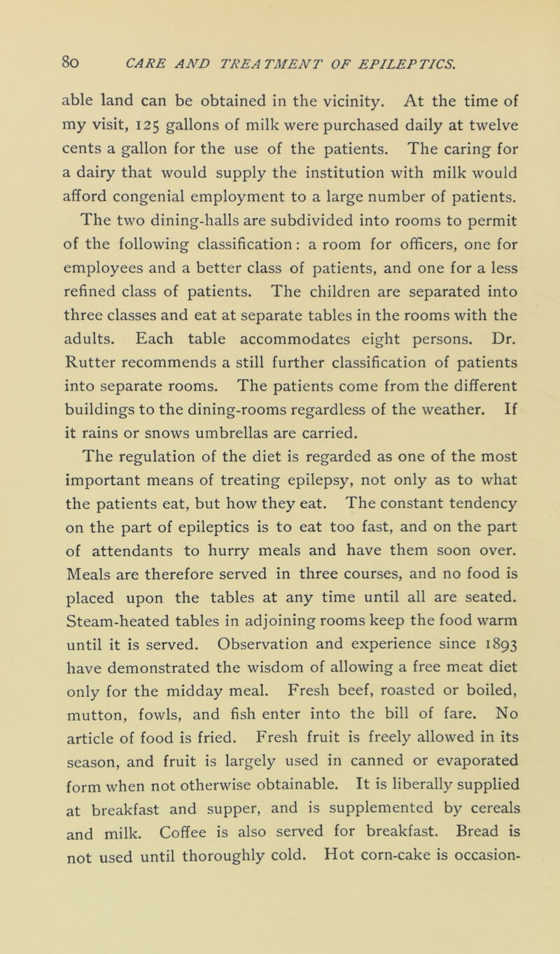 able land can be obtained in the vicinity. At the time of my visit, 125 gallons of milk were purchased daily at twelve cents a gallon for the use of the patients. The caring for a dairy that would supply the institution with milk would afford congenial employment to a large number of patients. The two dining-halls are subdivided into rooms to permit of the following classification: a room for officers, one for employees and a better class of patients, and one for a less refined class of patients. The children are separated into three classes and eat at separate tables in the rooms with the adults. Each table accommodates eight persons. Dr. Rutter recommends a still further classification of patients into separate rooms. The patients come from the different buildings to the dining-rooms regardless of the weather. If it rains or snows umbrellas are carried. The regulation of the diet is regarded as one of the most important means of treating epilepsy, not only as to what the patients eat, but how they eat. The constant tendency on the part of epileptics is to eat too fast, and on the part of attendants to hurry meals and have them soon over. Meals are therefore served in three courses, and no food is placed upon the tables at any time until all are seated. Steam-heated tables in adjoining rooms keep the food warm until it is served. Observation and experience since 1893 have demonstrated the wisdom of allowing a free meat diet only for the midday meal. Fresh beef, roasted or boiled, mutton, fowls, and fish enter into the bill of fare. No article of food is fried. Fresh fruit is freely allowed in its season, and fruit is largely used in canned or evaporated form when not otherwise obtainable. It is liberally supplied at breakfast and supper, and is supplemented by cereals and milk. Coffee is also served for breakfast. Bread is not used until thoroughly cold. Hot corn-cake is occasion-