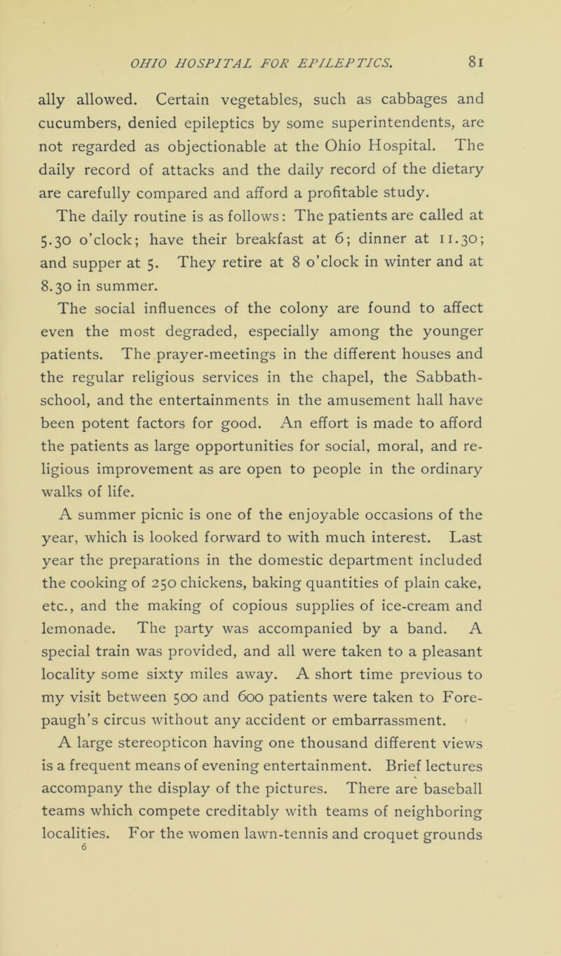 ally allowed. Certain vegetables, such as cabbages and cucumbers, denied epileptics by some superintendents, are not regarded as objectionable at the Ohio Hospital. The daily record of attacks and the daily record of the dietary are carefully compared and afford a profitable study. The daily routine is as follows: The patients are called at 5.30 o’clock; have their breakfast at 6; dinner at 11.30; and supper at 5. They retire at 8 o’clock in winter and at 8.30 in summer. The social influences of the colony are found to affect even the most degraded, especially among the younger patients. The prayer-meetings in the different houses and the regular religious services in the chapel, the Sabbath- school, and the entertainments in the amusement hall have been potent factors for good. An effort is made to afford the patients as large opportunities for social, moral, and re- ligious improvement as are open to people in the ordinary walks of life. A summer picnic is one of the enjoyable occasions of the year, which is looked forward to with much interest. Last year the preparations in the domestic department included the cooking of 250 chickens, baking quantities of plain cake, etc., and the making of copious supplies of ice-cream and lemonade. The party was accompanied by a band. A special train was provided, and all were taken to a pleasant locality some sixty miles away. A short time previous to my visit between 500 and 600 patients were taken to Fore- paugh’s circus without any accident or embarrassment. A large stereopticon having one thousand different views is a frequent means of evening entertainment. Brief lectures accompany the display of the pictures. There are baseball teams which compete creditably with teams of neighboring localities. For the women lawn-tennis and croquet grounds