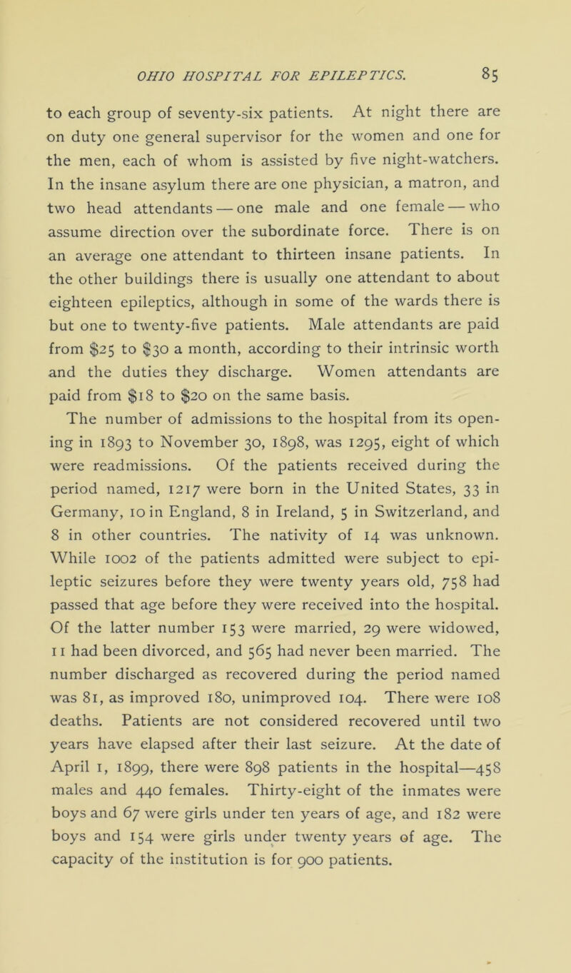 to each group of seventy-six patients. At night there are on duty one general supervisor for the women and one for the men, each of whom is assisted by five night-watchers. In the insane asylum there are one physician, a matron, and two head attendants — one male and one female — who assume direction over the subordinate force. There is on an average one attendant to thirteen insane patients. In the other buildings there is usually one attendant to about eighteen epileptics, although in some of the wards there is but one to twenty-five patients. Male attendants are paid from $25 to $30 a month, according to their intrinsic worth and the duties they discharge. Women attendants are paid from $18 to $20 on the same basis. The number of admissions to the hospital from its open- ing in 1893 to November 30, 1898, was 1295, eight of which were readmissions. Of the patients received during the period named, 1217 were born in the United States, 33 in Germany, 10 in England, 8 in Ireland, 5 in Switzerland, and 8 in other countries. The nativity of 14 was unknown. While 1002 of the patients admitted were subject to epi- leptic seizures before they were twenty years old, 758 had passed that age before they were received into the hospital. Of the latter number 153 were married, 29 were widowed, 11 had been divorced, and 565 had never been married. The number discharged as recovered during the period named was 81, as improved 180, unimproved 104. There were 108 deaths. Patients are not considered recovered until two years have elapsed after their last seizure. At the date of April 1, 1899, there were 898 patients in the hospital—458 males and 440 females. Thirty-eight of the inmates were boys and 67 were girls under ten years of age, and 182 were boys and 154 were girls under twenty years of age. The capacity of the institution is for 900 patients.