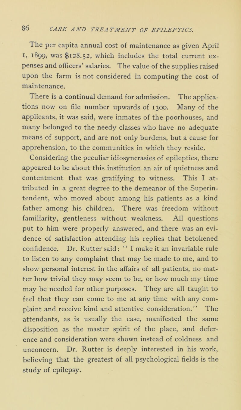 The per capita annual cost of maintenance as given April I, 1899, was $128.52, which includes the total current ex- penses and officers’ salaries. The value of the supplies raised upon the farm is not considered in computing the cost of maintenance. There is a continual demand for admission. The applica- tions now on file number upwards of 1300. Many of the applicants, it was said, were inmates of the poorhouses, and many belonged to the needy classes who have no adequate means of support, and are not only burdens, but a cause for apprehension, to the communities in which they reside. Considering the peculiar idiosyncrasies of epileptics, there appeared to be about this institution an air of quietness and contentment that was gratifying to witness. This I at- tributed in a great degree to the demeanor of the Superin- tendent, who moved about among his patients as a kind father among his children. There was freedom without familiarity, gentleness without weakness. All questions put to him were properly answered, and there was an evi- dence of satisfaction attending his replies that betokened confidence. Dr. Rutter said: “ I make it an invariable rule to listen to any complaint that may be made to me, and to show personal interest in the affairs of all patients, no mat- ter how trivial they may seem to be, or how much my time may be needed for other purposes. They are all taught to feel that they can come to me at any time with any com- plaint and receive kind and attentive consideration.” The attendants, as is usually the case, manifested the same disposition as the master spirit of the place, and defer- ence and consideration were shown instead of coldness and unconcern. Dr. Rutter is deeply interested in his work, believing that the greatest of all psychological fields is the study of epilepsy.
