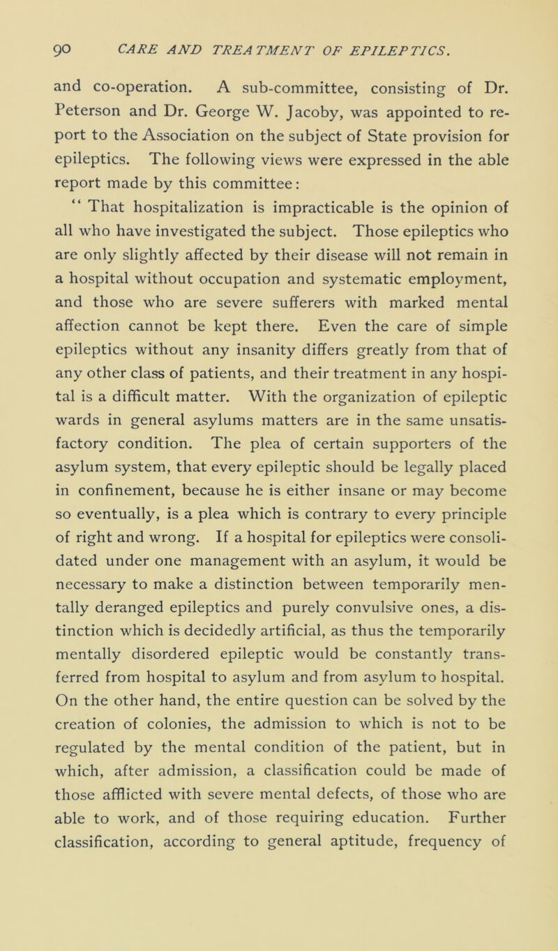and co-operation. A sub-committee, consisting of Dr. Peterson and Dr. George W. Jacoby, was appointed to re- port to the Association on the subject of State provision for epileptics. The following views were expressed in the able report made by this committee: “ That hospitalization is impracticable is the opinion of all who have investigated the subject. Those epileptics who are only slightly affected by their disease will not remain in a hospital without occupation and systematic employment, and those who are severe sufferers with marked mental affection cannot be kept there. Even the care of simple epileptics without any insanity differs greatly from that of any other class of patients, and their treatment in any hospi- tal is a difficult matter. With the organization of epileptic wards in general asylums matters are in the same unsatis- factory condition. The plea of certain supporters of the asylum system, that every epileptic should be legally placed in confinement, because he is either insane or may become so eventually, is a plea which is contrary to every principle of right and wrong. If a hospital for epileptics were consoli- dated under one management with an asylum, it would be necessary to make a distinction between temporarily men- tally deranged epileptics and purely convulsive ones, a dis- tinction which is decidedly artificial, as thus the temporarily mentally disordered epileptic would be constantly trans- ferred from hospital to asylum and from asylum to hospital. On the other hand, the entire question can be solved by the creation of colonies, the admission to which is not to be regulated by the mental condition of the patient, but in which, after admission, a classification could be made of those afflicted with severe mental defects, of those who are able to work, and of those requiring education. Further classification, according to general aptitude, frequency of