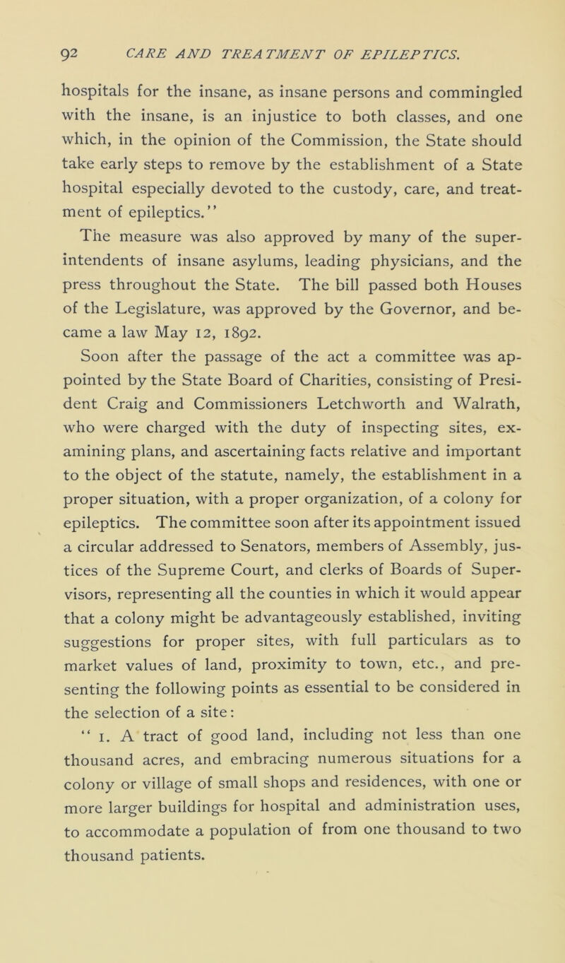 hospitals for the insane, as insane persons and commingled with the insane, is an injustice to both classes, and one which, in the opinion of the Commission, the State should take early steps to remove by the establishment of a State hospital especially devoted to the custody, care, and treat- ment of epileptics.” The measure was also approved by many of the super- intendents of insane asylums, leading physicians, and the press throughout the State. The bill passed both Houses of the Legislature, was approved by the Governor, and be- came a law May 12, 1892. Soon after the passage of the act a committee was ap- pointed by the State Board of Charities, consisting of Presi- dent Craig and Commissioners Letchworth and Walrath, who were charged with the duty of inspecting sites, ex- amining plans, and ascertaining facts relative and important to the object of the statute, namely, the establishment in a proper situation, with a proper organization, of a colony for epileptics. The committee soon after its appointment issued a circular addressed to Senators, members of Assembly, jus- tices of the Supreme Court, and clerks of Boards of Super- visors, representing all the counties in which it would appear that a colony might be advantageously established, inviting suggestions for proper sites, with full particulars as to market values of land, proximity to town, etc., and pre- senting the following points as essential to be considered in the selection of a site: “ 1. A tract of good land, including not less than one thousand acres, and embracing numerous situations for a colony or village of small shops and residences, with one or more larger buildings for hospital and administration uses, to accommodate a population of from one thousand to two thousand patients.