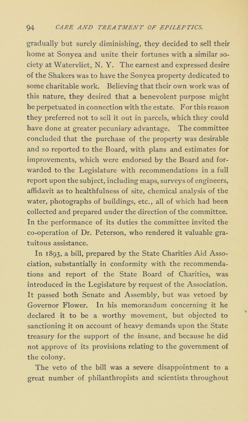 gradually but surely diminishing, they decided to sell their home at Sonyea and unite their fortunes with a similar so- ciety at Watervliet, N. Y. The earnest and expressed desire of the Shakers was to have the Sonyea property dedicated to some charitable work. Believing that their own work was of this nature, they desired that a benevolent purpose might be perpetuated in connection with the estate. For this reason they preferred not to sell it out in parcels, which they could have done at greater pecuniary advantage. The committee concluded that the purchase of the property was desirable and so reported to the Board, with plans and estimates for improvements, which were endorsed by the Board and for- warded to the Legislature with recommendations in a full report upon the subject, including maps, surveys of engineers, affidavit as to healthfulness of site, chemical analysis of the water, photographs of buildings, etc., all of which had been collected and prepared under the direction of the committee. In the performance of its duties the committee invited the co-operation of Dr. Peterson, who rendered it valuable gra- tuitous assistance. In 1893, a bill, prepared by the State Charities Aid Asso- ciation, substantially in conformity with the recommenda- tions and report of the State Board of Charities, was introduced in the Legislature by request of the Association. It passed both Senate and Assembly, but was vetoed by Governor Flower. In his memorandum concerning it he declared it to be a worthy movement, but objected to sanctioning it on account of heavy demands upon the State treasury for the support of the insane, and because he did not approve of its provisions relating to the government of the colony. The veto of the bill was a severe disappointment to a great number of philanthropists and scientists throughout