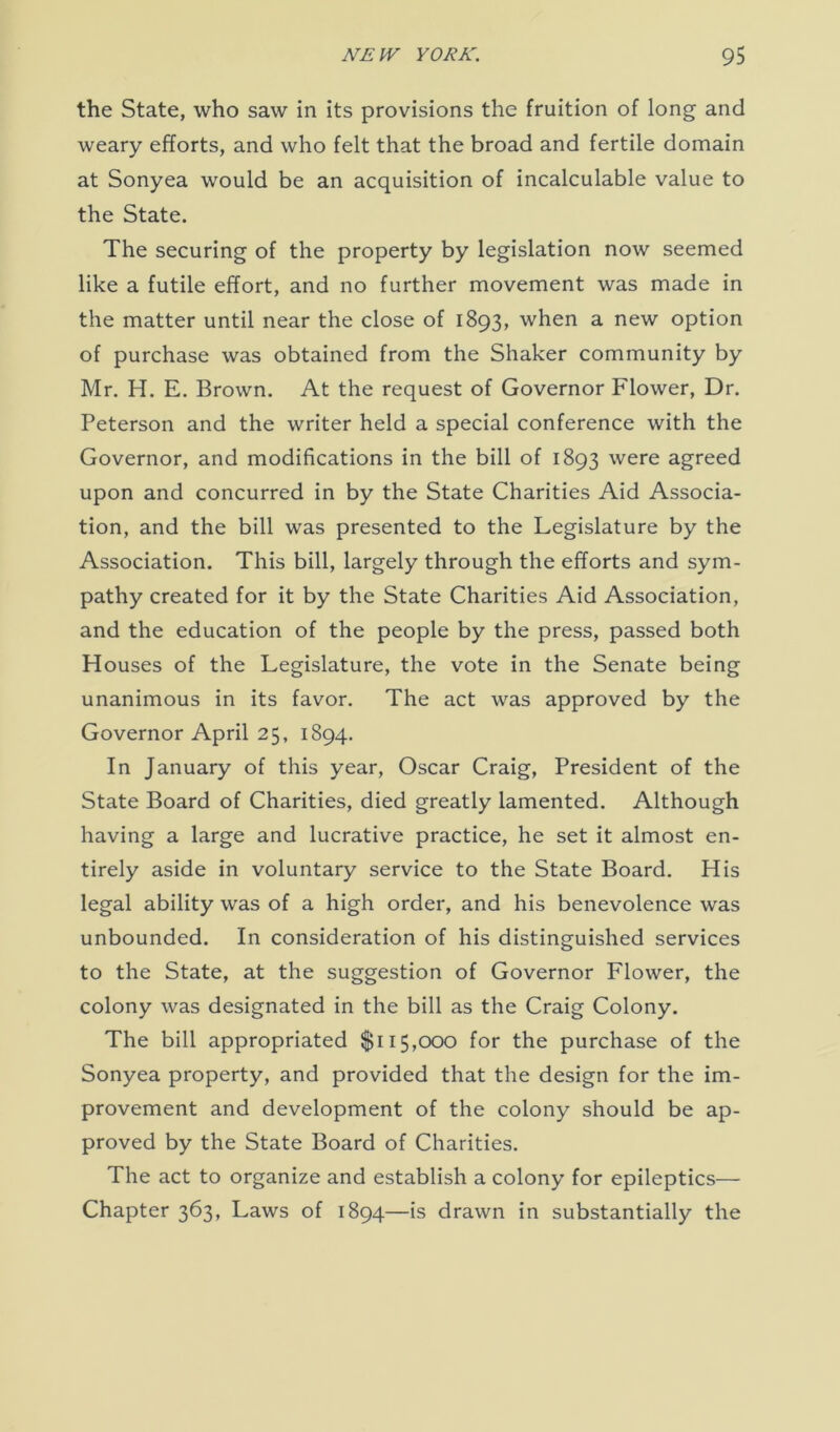 the State, who saw in its provisions the fruition of long and weary efforts, and who felt that the broad and fertile domain at Sonyea would be an acquisition of incalculable value to the State. The securing of the property by legislation now seemed like a futile effort, and no further movement was made in the matter until near the close of 1893, when a new option of purchase was obtained from the Shaker community by Mr. H. E. Brown. At the request of Governor Flower, Dr. Peterson and the writer held a special conference with the Governor, and modifications in the bill of 1893 were agreed upon and concurred in by the State Charities Aid Associa- tion, and the bill was presented to the Legislature by the Association. This bill, largely through the efforts and sym- pathy created for it by the State Charities Aid Association, and the education of the people by the press, passed both Houses of the Legislature, the vote in the Senate being unanimous in its favor. The act was approved by the Governor April 25, 1894. In January of this year, Oscar Craig, President of the State Board of Charities, died greatly lamented. Although having a large and lucrative practice, he set it almost en- tirely aside in voluntary service to the State Board. His legal ability was of a high order, and his benevolence was unbounded. In consideration of his distinguished services to the State, at the suggestion of Governor Flower, the colony was designated in the bill as the Craig Colony. The bill appropriated $115,000 for the purchase of the Sonyea property, and provided that the design for the im- provement and development of the colony should be ap- proved by the State Board of Charities. The act to organize and establish a colony for epileptics— Chapter 363, Laws of 1894—is drawn in substantially the