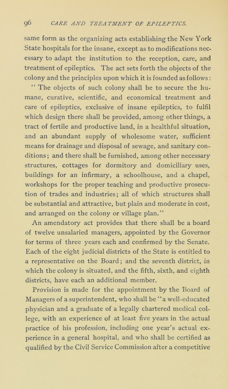 same form as the organizing acts establishing the New York State hospitals for the insane, except as to modifications nec- essary to adapt the institution to the reception, care, and treatment of epileptics. The act sets forth the objects of the colony and the principles upon which it is founded as follows: The objects of such colony shall be to secure the hu- mane, curative, scientific, and economical treatment and care of epileptics, exclusive of insane epileptics, to fulfil which design there shall be provided, among other things, a tract of fertile and productive land, in a healthful situation, and an abundant supply of wholesome water, sufficient means for drainage and disposal of sewage, and sanitary con- ditions; and there shall be furnished, among other necessary structures, cottages for dormitory and domiciliary uses, buildings for an infirmary, a schoolhouse, and a chapel, workshops for the proper teaching and productive prosecu- tion of trades and industries; all of which structures shall be substantial and attractive, but plain and moderate in cost, and arranged on the colony or village plan.” An amendatory act provides that there shall be a board of twelve unsalaried managers, appointed by the Governor for terms of three years each and confirmed by the Senate. Each of the eight judicial districts of the State is entitled to a representative on the Board; and the seventh district, in which the colony is situated, and the fifth, sixth, and eighth districts, have each an additional member. Provision is made for the appointment by the Board of Managers of a superintendent, who shall be ‘‘a well-educated physician and a graduate of a legally chartered medical col- lege, with an experience of at least five years in the actual practice of his profession, including one year’s actual ex- perience in a general hospital, and who shall be certified as qualified by the Civil Service Commission after a competitive