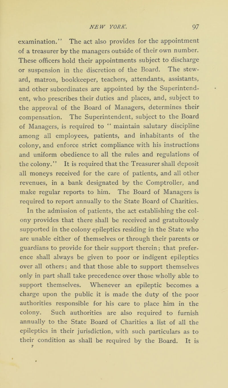 examination.” The act also provides for the appointment of a treasurer by the managers outside of their own number. These officers hold their appointments subject to discharge or suspension in the discretion of the Board. The stew- ard, matron, bookkeeper, teachers, attendants, assistants, and other subordinates are appointed by the Superintend- ent, who prescribes their duties and places, and, subject to the approval of the Board of Managers, determines their compensation. The Superintendent, subject to the Board of Managers, is required to “ maintain salutary discipline among all employees, patients, and inhabitants of the colony, and enforce strict compliance with his instructions and uniform obedience to all the rules and regulations of the colony.” It is required that the Treasurer shall deposit all moneys received for the care of patients, and all other revenues, in a bank designated by the Comptroller, and make regular reports to him. The Board of Managers is required to report annually to the State Board of Charities. In the admission of patients, the act establishing the col- ony provides that there shall be received and gratuitously supported in the colony epileptics residing in the State who are unable either of themselves or through their parents or guardians to provide for their support therein; that prefer- ence shall always be given to poor or indigent epileptics over all others; and that those able to support themselves only in part shall take precedence over those wholly able to support themselves. Whenever an epileptic becomes a charge upon the public it is made the duty of the poor authorities responsible for his care to place him in the colony. Such authorities are also required to furnish annually to the State Board of Charities a list of all the epileptics in their jurisdiction, with such particulars as to their condition as shall be required by the Board. It is