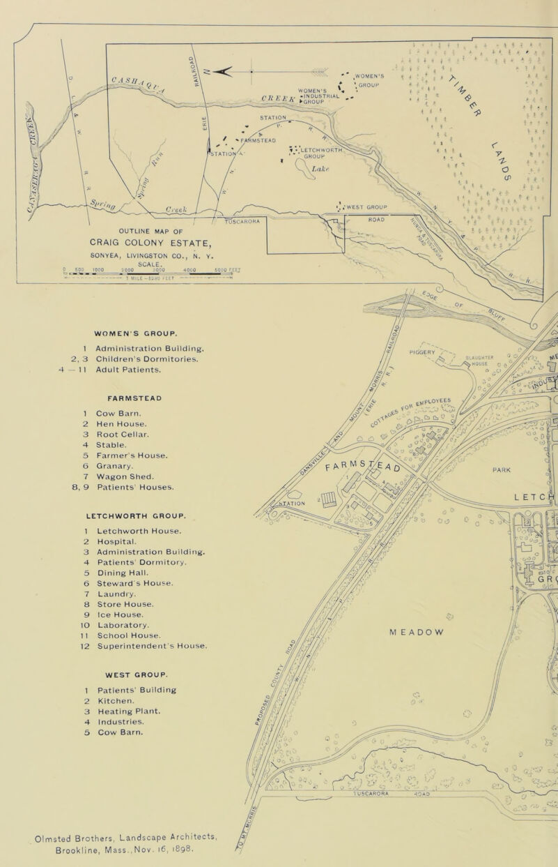 WOMEN’S * GROUP WOMEN'S * • INDUSTRIAL ►GROUP STATION FARMSTEAD LETCHWORTH GROUP STATION^ WEST GROUP ROAD TUSCARORA OUTLINE MAP OF CRAIG COLONY ESTATE, SONYEA, LIVINGSTON CO., N. Y, SCALE. 1000 2 000 30,00 4000 1 MII.E -6230 f EET WOMEN S GROUP, Administration Building. Children’s Dormitories. Adult Patients. SLAUGHTER TN HOUSE FARMSTEAD Cow Barn. Hen House. Root Cellar. Stable. Farmer's House. Granary. Wagon Shed. Patients' Houses. PARK !ATION LETCHWORTH GROUP Letchworth House. Hospital. Administration Building. Patients’ Dormitory. Dining Hall. Steward s House. Laundry. Store House. Ice House. Laboratory. School House. Superintendent's House WEST GROUP Patients' Building Kitchen. Heating Plant. Industries. Cow Barn. 1USCARORA