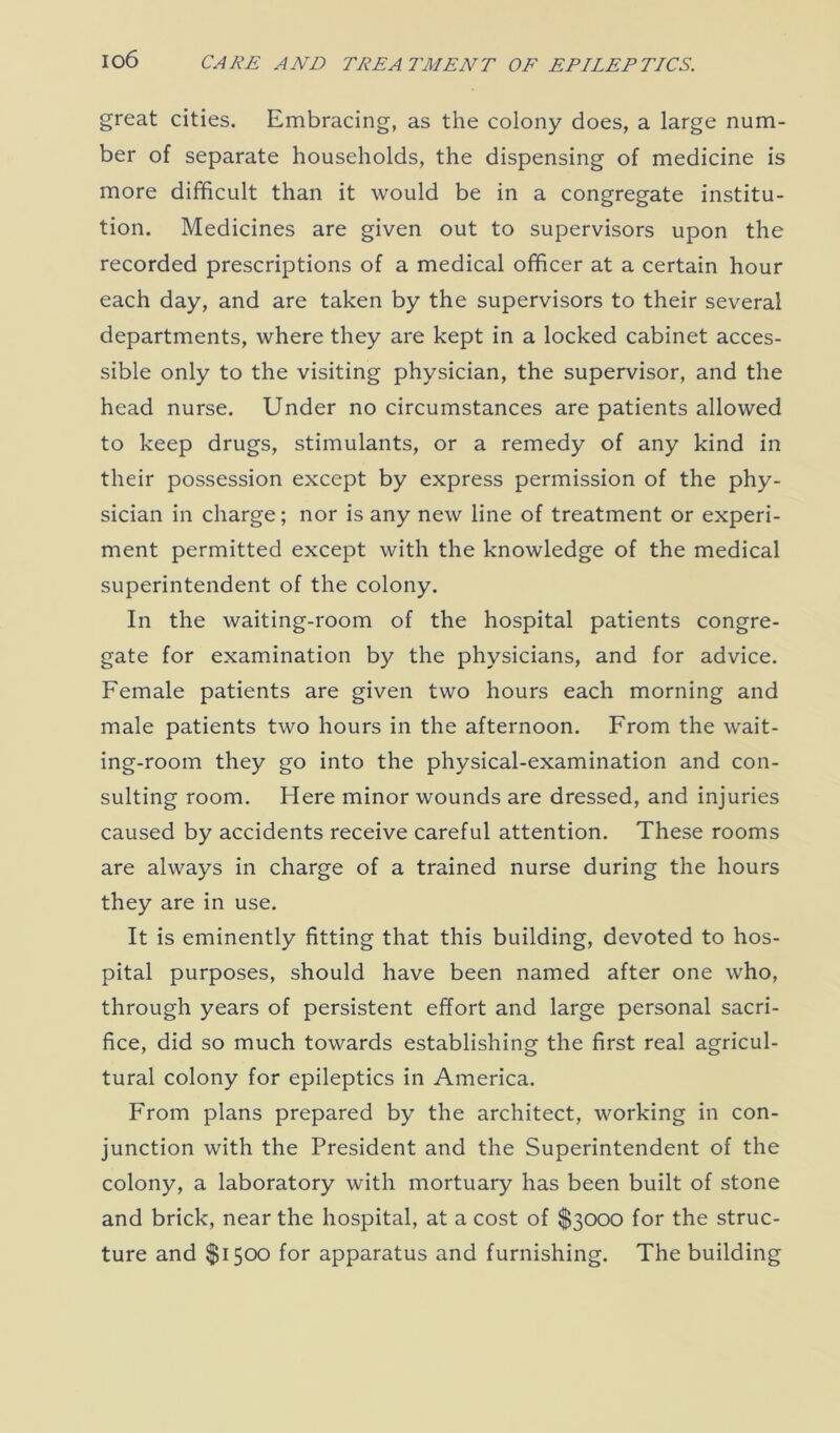 great cities. Embracing, as the colony does, a large num- ber of separate households, the dispensing of medicine is more difficult than it would be in a congregate institu- tion. Medicines are given out to supervisors upon the recorded prescriptions of a medical officer at a certain hour each day, and are taken by the supervisors to their several departments, where they are kept in a locked cabinet acces- sible only to the visiting physician, the supervisor, and the head nurse. Under no circumstances are patients allowed to keep drugs, stimulants, or a remedy of any kind in their possession except by express permission of the phy- sician in charge; nor is any new line of treatment or experi- ment permitted except with the knowledge of the medical superintendent of the colony. In the waiting-room of the hospital patients congre- gate for examination by the physicians, and for advice. Female patients are given two hours each morning and male patients two hours in the afternoon. From the wait- ing-room they go into the physical-examination and con- sulting room. Here minor wounds are dressed, and injuries caused by accidents receive careful attention. These rooms are always in charge of a trained nurse during the hours they are in use. It is eminently fitting that this building, devoted to hos- pital purposes, should have been named after one who, through years of persistent effort and large personal sacri- fice, did so much towards establishing the first real agricul- tural colony for epileptics in America. From plans prepared by the architect, working in con- junction with the President and the Superintendent of the colony, a laboratory with mortuary has been built of stone and brick, near the hospital, at a cost of $3000 for the struc- ture and $1500 for apparatus and furnishing. The building