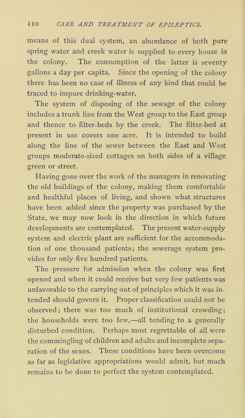 means of this dual system, an abundance of both pure spring water and creek water is supplied to every house in the colony. The consumption of the latter is seventy gallons a day per capita. Since the opening of the colony there has been no case of illness of any kind that could be traced to impure drinking-water. The system of disposing of the sewage of the colony includes a trunk line from the West group to the East group and thence to filter-beds by the creek. The filter-bed at present in use covers one acre. It is intended to build along the line of the sewer between the East and West groups moderate-sized cottages on both sides of a village green or street. Having gone over the work of the managers in renovating the old buildings of the colony, making them comfortable and healthful places of living, and shown what structures have been added since the property was purchased by the State, we may now look in the direction in which future developments are contemplated. The present water-supply system and electric plant are sufficient for the accommoda- tion of one thousand patients; the sewerage system pro- vides for only five hundred patients. The pressure for admission when the colony was first opened and when it could receive but very few patients was unfavorable to the carrying out of principles which it was in- tended should govern it. Proper classification could not be observed; there was too much of institutional crowding; the households were too few,—all tending to a generally disturbed condition. Perhaps most regrettable of all were the commingling of children and adults and incomplete sepa- ration of the sexes. These conditions have been overcome as far as legislative appropriations would admit, but much remains to be done to perfect the system contemplated.