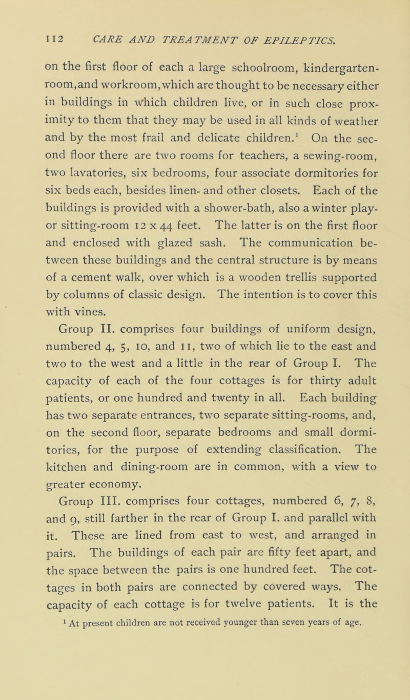 on the first floor of each a large schoolroom, kindergarten- room,and workroom, which are thought to be necessary either in buildings in which children live, or in such close prox- imity to them that they may be used in all kinds of weather and by the most frail and delicate children.1 On the sec- ond floor there are two rooms for teachers, a sewing-room, two lavatories, six bedrooms, four associate dormitories for six beds each, besides linen- and other closets. Each of the buildings is provided with a shower-bath, also a winter play- or sitting-room 12 x 44 feet. The latter is on the first floor and enclosed with glazed sash. The communication be- tween these buildings and the central structure is by means of a cement walk, over which is a wooden trellis supported by columns of classic design. The intention is to cover this with vines. Group II. comprises four buildings of uniform design, numbered 4, 5, 10, and 11, two of which lie to the east and two to the west and a little in the rear of Group I. The capacity of each of the four cottages is for thirty adult patients, or one hundred and twenty in all. Each building has two separate entrances, two separate sitting-rooms, and, on the second floor, separate bedrooms and small dormi- tories, for the purpose of extending classification. The kitchen and dining-room are in common, with a view to greater economy. Group III. comprises four cottages, numbered 6, 7, 8, and 9, still farther in the rear of Group I. and parallel with it. These are lined from east to west, and arranged in pairs. The buildings of each pair are fifty feet apart, and the space between the pairs is one hundred feet. The cot- tages in both pairs are connected by covered ways. The capacity of each cottage is for twelve patients. It is the 1 At present children are not received younger than seven years of age.