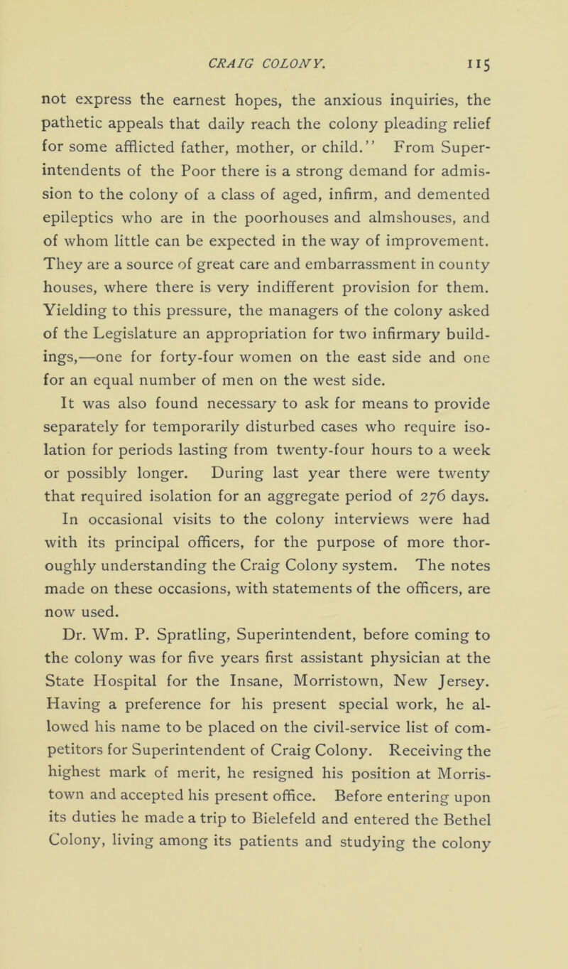 not express the earnest hopes, the anxious inquiries, the pathetic appeals that daily reach the colony pleading relief for some afflicted father, mother, or child.” From Super- intendents of the Poor there is a strong demand for admis- sion to the colony of a class of aged, infirm, and demented epileptics who are in the poorhouses and almshouses, and of whom little can be expected in the way of improvement. They are a source of great care and embarrassment in county houses, where there is very indifferent provision for them. Yielding to this pressure, the managers of the colony asked of the Legislature an appropriation for two infirmary build- ings,—one for forty-four women on the east side and one for an equal number of men on the west side. It was also found necessary to ask for means to provide separately for temporarily disturbed cases who require iso- lation for periods lasting from twenty-four hours to a week or possibly longer. During last year there were twenty that required isolation for an aggregate period of 276 days. In occasional visits to the colony interviews were had with its principal officers, for the purpose of more thor- oughly understanding the Craig Colony system. The notes made on these occasions, with statements of the officers, are now used. Dr. Wm. P. Spratling, Superintendent, before coming to the colony was for five years first assistant physician at the State Hospital for the Insane, Morristown, New Jersey. Having a preference for his present special work, he al- lowed his name to be placed on the civil-service list of com- petitors for Superintendent of Craig Colony. Receiving the highest mark of merit, he resigned his position at Morris- town and accepted his present office. Before entering upon its duties he made a trip to Bielefeld and entered the Bethel Colony, living among its patients and studying the colony