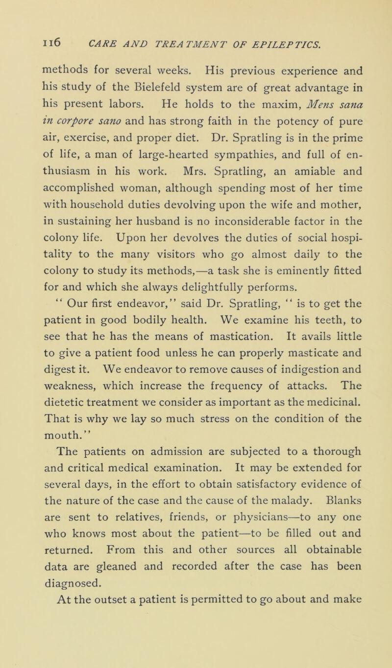 methods for several weeks. His previous experience and his study of the Bielefeld system are of great advantage in his present labors. He holds to the maxim, Mens sana in corpore sano and has strong faith in the potency of pure air, exercise, and proper diet. Dr. Spratling is in the prime of life, a man of large-hearted sympathies, and full of en- thusiasm in his work. Mrs. Spratling, an amiable and accomplished woman, although spending most of her time with household duties devolving upon the wife and mother, in sustaining her husband is no inconsiderable factor in the colony life. Upon her devolves the duties of social hospi- tality to the many visitors who go almost daily to the colony to study its methods,—a task she is eminently fitted for and which she always delightfully performs. Our first endeavor,” said Dr. Spratling, “ is to get the patient in good bodily health. We examine his teeth, to see that he has the means of mastication. It avails little to give a patient food unless he can properly masticate and digest it. We endeavor to remove causes of indigestion and weakness, which increase the frequency of attacks. The dietetic treatment we consider as important as the medicinal. That is why we lay so much stress on the condition of the mouth. ” The patients on admission are subjected to a thorough and critical medical examination. It may be extended for several days, in the effort to obtain satisfactory evidence of the nature of the case and the cause of the malady. Blanks are sent to relatives, friends, or physicians—to any one who knows most about the patient—to be filled out and returned. From this and other sources all obtainable data are gleaned and recorded after the case has been diagnosed. At the outset a patient is permitted to go about and make