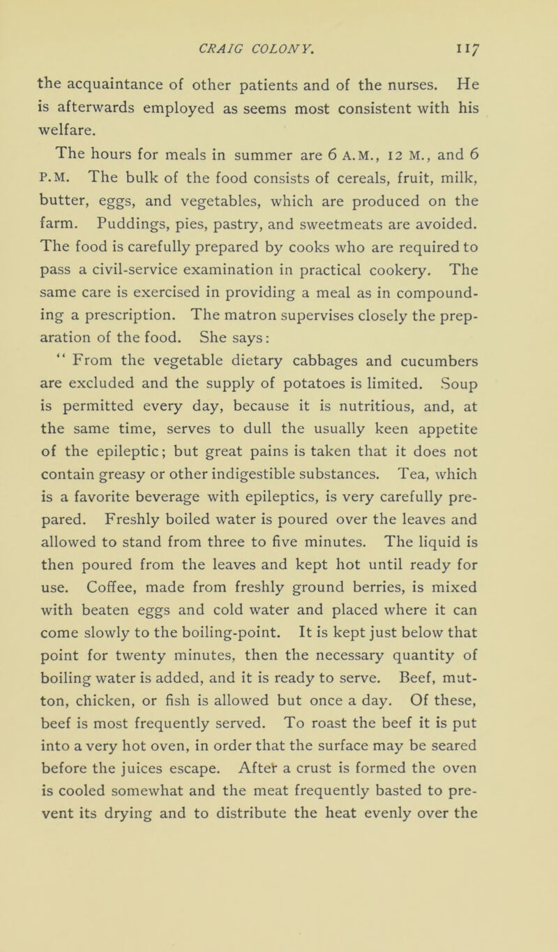 the acquaintance of other patients and of the nurses. He is afterwards employed as seems most consistent with his welfare. The hours for meals in summer are 6 A.M., 12 M., and 6 P.M. The bulk of the food consists of cereals, fruit, milk, butter, eggs, and vegetables, which are produced on the farm. Puddings, pies, pastry, and sweetmeats are avoided. The food is carefully prepared by cooks who are required to pass a civil-service examination in practical cookery. The same care is exercised in providing a meal as in compound- ing a prescription. The matron supervises closely the prep- aration of the food. She says: From the vegetable dietary cabbages and cucumbers are excluded and the supply of potatoes is limited. Soup is permitted every day, because it is nutritious, and, at the same time, serves to dull the usually keen appetite of the epileptic; but great pains is taken that it does not contain greasy or other indigestible substances. Tea, which is a favorite beverage with epileptics, is very carefully pre- pared. Freshly boiled water is poured over the leaves and allowed to stand from three to five minutes. The liquid is then poured from the leaves and kept hot until ready for use. Coffee, made from freshly ground berries, is mixed with beaten eggs and cold water and placed where it can come slowly to the boiling-point. It is kept just below that point for twenty minutes, then the necessary quantity of boiling water is added, and it is ready to serve. Beef, mut- ton, chicken, or fish is allowed but once a day. Of these, beef is most frequently served. To roast the beef it is put into a very hot oven, in order that the surface may be seared before the juices escape. Aftei* a crust is formed the oven is cooled somewhat and the meat frequently basted to pre- vent its drying and to distribute the heat evenly over the