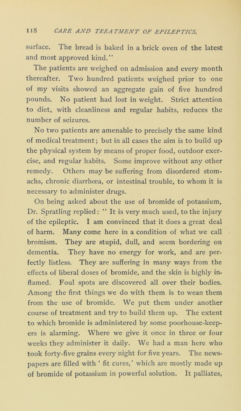 surface. The bread is baked in a brick oven of the latest and most approved kind.” The patients are weighed on admission and every month thereafter. Two hundred patients weighed prior to one of my visits showed an aggregate gain of five hundred pounds. No patient had lost in weight. Strict attention to diet, with cleanliness and regular habits, reduces the number of seizures. No two patients are amenable to precisely the same kind of medical treatment; but in all cases the aim is to build up the physical system by means of proper food, outdoor exer- cise, and regular habits. Some improve without any other remedy. Others may be suffering from disordered stom- achs, chronic diarrhoea, or intestinal trouble, to whom it is necessary to administer drugs. On being asked about the use of bromide of potassium, Dr. Spratling replied: “ It is very much used, to the injury of the epileptic. I am convinced that it does a great deal of harm. Many come here in a condition of what we call bromism. They are stupid, dull, and seem bordering on dementia. They have no energy for work, and are per- fectly listless. They are suffering in many ways from the effects of liberal doses of bromide, and the skin is highly in- flamed. Foul spots are discovered all over their bodies. Among the first things we do with them is to wean them from the use of bromide. We put them under another course of treatment and try to build them up. The extent to which bromide is administered by some poorhouse-keep- ers is alarming. Where we give it once in three or four weeks they administer it daily. We had a man here who took forty-five grains every night for five years. The news- papers are filled with 4 fit cures,’ which are mostly made up of bromide of potassium in powerful solution. It palliates,