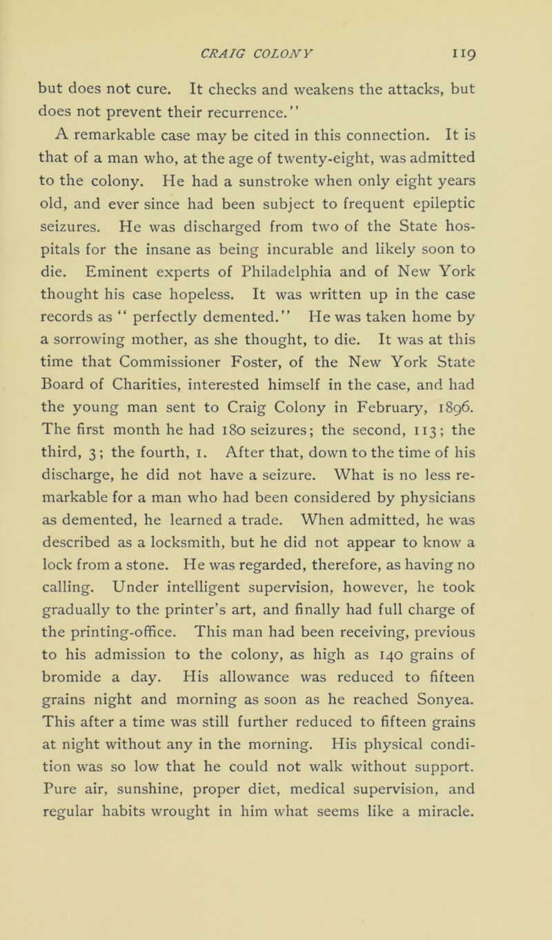 but does not cure. It checks and weakens the attacks, but does not prevent their recurrence.” A remarkable case may be cited in this connection. It is that of a man who, at the age of twenty-eight, was admitted to the colony. He had a sunstroke when only eight years old, and ever since had been subject to frequent epileptic seizures. He was discharged from two of the State hos- pitals for the insane as being incurable and likely soon to die. Eminent experts of Philadelphia and of New York thought his case hopeless. It was written up in the case records as “ perfectly demented.” He was taken home by a sorrowing mother, as she thought, to die. It was at this time that Commissioner Foster, of the New York State Board of Charities, interested himself in the case, and had the young man sent to Craig Colony in February, 1896. The first month he had 180 seizures; the second, 113; the third, 3 ; the fourth, 1. After that, down to the time of his discharge, he did not have a seizure. What is no less re- markable for a man who had been considered by physicians as demented, he learned a trade. When admitted, he was described as a locksmith, but he did not appear to know a lock from a stone. He was regarded, therefore, as having no calling. Under intelligent supervision, however, he took gradually to the printer’s art, and finally had full charge of the printing-office. This man had been receiving, previous to his admission to the colony, as high as 140 grains of bromide a day. His allowance was reduced to fifteen grains night and morning as soon as he reached Sonyea. This after a time was still further reduced to fifteen grains at night without any in the morning. His physical condi- tion was so low that he could not walk without support. Pure air, sunshine, proper diet, medical supervision, and regular habits wrought in him what seems like a miracle.