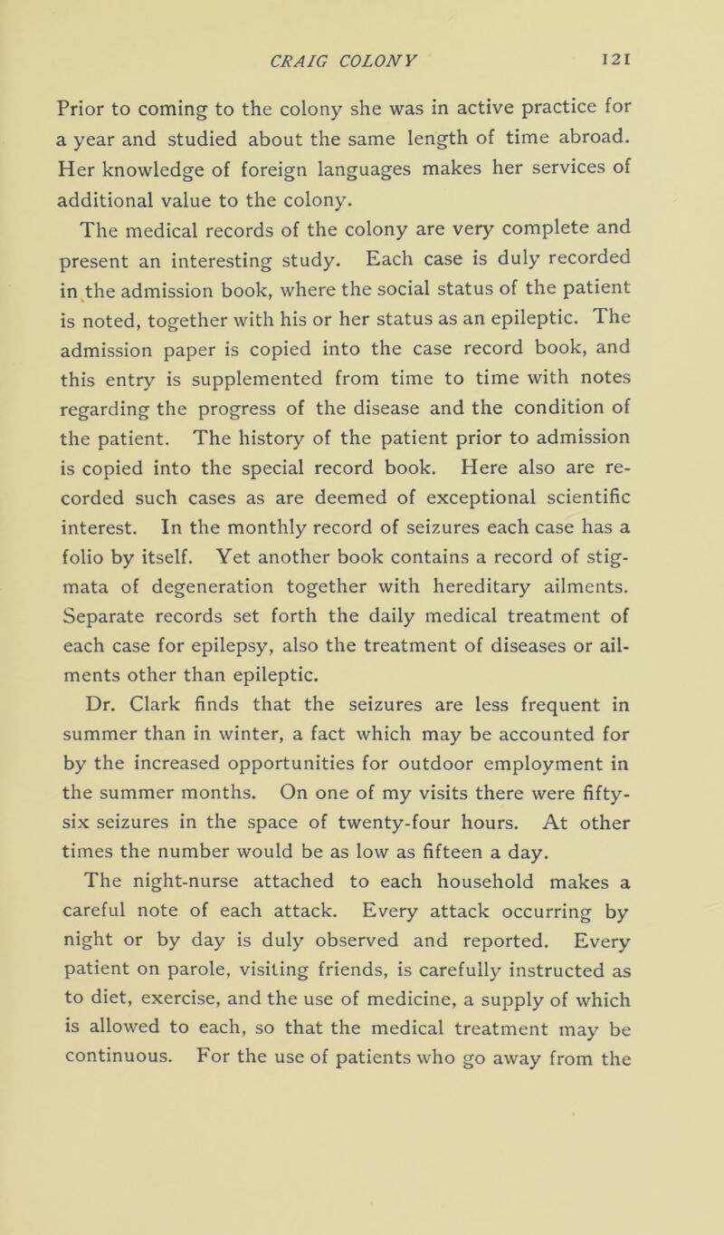 Prior to coming to the colony she was in active practice for a year and studied about the same length of time abroad. Her knowledge of foreign languages makes her services of additional value to the colony. The medical records of the colony are very complete and present an interesting study. Each case is duly recorded in the admission book, where the social status of the patient is noted, together with his or her status as an epileptic. The admission paper is copied into the case record book, and this entry is supplemented from time to time with notes regarding the progress of the disease and the condition of the patient. The history of the patient prior to admission is copied into the special record book. Here also are re- corded such cases as are deemed of exceptional scientific interest. In the monthly record of seizures each case has a folio by itself. Yet another book contains a record of stig- mata of degeneration together with hereditary ailments. Separate records set forth the daily medical treatment of each case for epilepsy, also the treatment of diseases or ail- ments other than epileptic. Dr. Clark finds that the seizures are less frequent in summer than in winter, a fact which may be accounted for by the increased opportunities for outdoor employment in the summer months. On one of my visits there were fifty- six seizures in the space of twenty-four hours. At other times the number would be as low as fifteen a day. The night-nurse attached to each household makes a careful note of each attack. Every attack occurring by night or by day is duly observed and reported. Every patient on parole, visiting friends, is carefully instructed as to diet, exercise, and the use of medicine, a supply of which is allowed to each, so that the medical treatment may be continuous. For the use of patients who go away from the