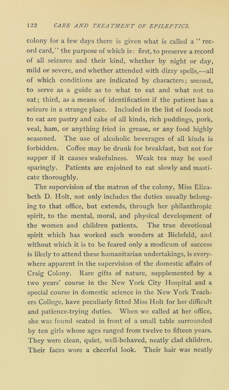 colony for a few days there is given what is called a “ rec- ord card, ’ ’ the purpose of which is: first, to preserve a record of all seizures and their kind, whether by night or day, mild or severe, and whether attended with dizzy spells,—all of which conditions are indicated by characters; second, to serve as a guide as to what to eat and what not to eat; third, as a means of identification if the patient has a seizure in a strange place. Included in the list of foods not to eat are pastry and cake of all kinds, rich puddings, pork, veal, ham, or anything fried in grease, or any food highly seasoned. The use of alcoholic beverages of all kinds is forbidden. Coffee may be drunk for breakfast, but not for supper if it causes wakefulness. Weak tea may be used sparingly. Patients are enjoined to eat slowly and masti- cate thoroughly. The supervision of the matron of the colony, Miss Eliza- beth D. Holt, not only includes the duties usually belong- ing to that office, but extends, through her philanthropic spirit, to the mental, moral, and physical development of the women and children patients. The true devotional spirit which has worked such wonders at Bielefeld, and without which it is to be feared only a modicum of success is likely to attend these humanitarian undertakings, is every- where apparent in the supervision of the domestic affairs of Craig Colony. Rare gifts of nature, supplemented by a two years’ course in the New York City Hospital and a special course in domestic science in the New York Teach- ers College, have peculiarly fitted Miss Holt for her difficult and patience-trying duties. When we called at her office, she was found seated in front of a small table surrounded by ten girls whose ages ranged from twelve to fifteen years. They were clean, quiet, well-behaved, neatly clad children. Their faces wore a cheerful look. Their hair was neatly