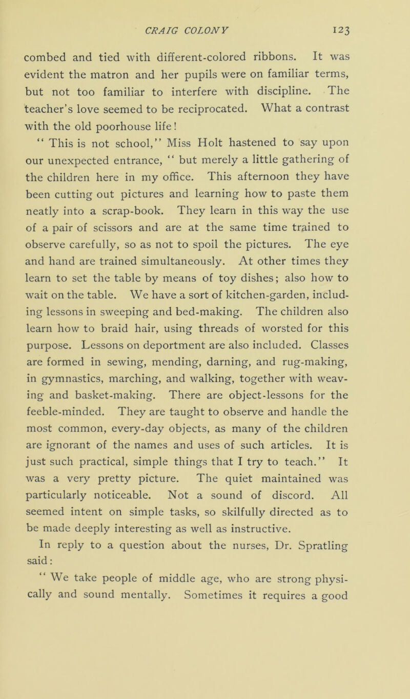 combed and tied with different-colored ribbons. It was evident the matron and her pupils were on familiar terms, but not too familiar to interfere with discipline. The teacher’s love seemed to be reciprocated. What a contrast with the old poorhouse life! “ This is not school,” Miss Holt hastened to say upon our unexpected entrance, ‘‘ but merely a little gathering of the children here in my office. This afternoon they have been cutting out pictures and learning how to paste them neatly into a scrap-book. They learn in this way the use of a pair of scissors and are at the same time trained to observe carefully, so as not to spoil the pictures. The eye and hand are trained simultaneously. At other times they learn to set the table by means of toy dishes; also how to wait on the table. We have a sort of kitchen-garden, includ- ing lessons in sweeping and bed-making. The children also learn how to braid hair, using threads of worsted for this purpose. Lessons on deportment are also included. Classes are formed in sewing, mending, darning, and rug-making, in gymnastics, marching, and walking, together with weav- ing and basket-making. There are object-lessons for the feeble-minded. They are taught to observe and handle the most common, every-day objects, as many of the children are ignorant of the names and uses of such articles. It is just such practical, simple things that I try to teach.” It was a very pretty picture. The quiet maintained was particularly noticeable. Not a sound of discord. All seemed intent on simple tasks, so skilfully directed as to be made deeply interesting as well as instructive. In reply to a question about the nurses, Dr. Spratling said: ‘‘We take people of middle age, who are strong physi- cally and sound mentally. Sometimes it requires a good