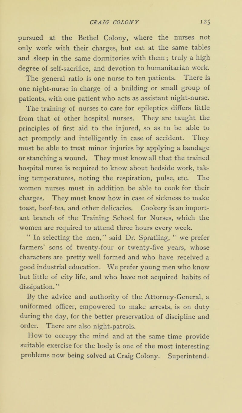 pursued at the Bethel Colony, where the nurses not only work with their charges, but eat at the same tables and sleep in the same dormitories with them; truly a high degree of self-sacrifice, and devotion to humanitarian work. The general ratio is one nurse to ten patients. There is one night-nurse in charge of a building or small group of patients, with one patient who acts as assistant night-nurse. The training of nurses to care for epileptics differs little from that of other hospital nurses. They are taught the principles of first aid to the injured, so as to be able to act promptly and intelligently in case of accident. They must be able to treat minor injuries by applying a bandage or stanching a wound. They must know all that the trained hospital nurse is required to know about bedside work, tak- ing temperatures, noting the respiration, pulse, etc. The women nurses must in addition be able to cook for their charges. They must know how in case of sickness to make toast, beef-tea, and other delicacies. Cookery is an import- ant branch of the Training School for Nurses, which the women are required to attend three hours every week. In selecting the men,” said Dr. Spratling, “ we prefer farmers’ sons of twenty-four or twenty-five years, whose characters are pretty well formed and who have received a good industrial education. We prefer young men who know but little of city life, and who have not acquired habits of dissipation.” By the advice and authority of the Attorney-General, a uniformed officer, empowered to make arrests, is on duty during the day, for the better preservation of discipline and order. There are also night-patrols. How to occupy the mind and at the same time provide suitable exercise for the body is one of the most interesting problems now being solved at Craig Colony. Superintend-