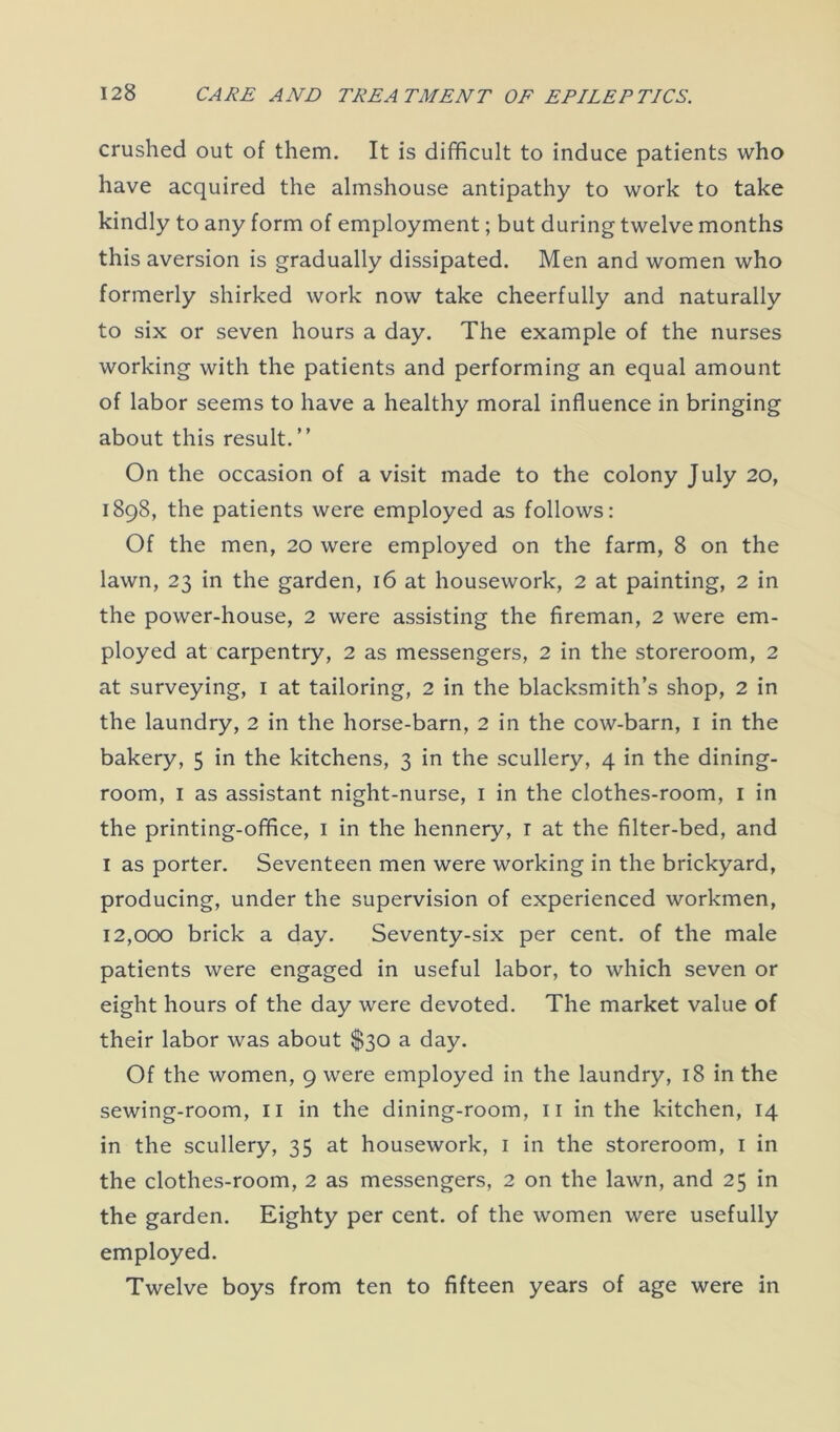 crushed out of them. It is difficult to induce patients who have acquired the almshouse antipathy to work to take kindly to any form of employment; but during twelve months this aversion is gradually dissipated. Men and women who formerly shirked work now take cheerfully and naturally to six or seven hours a day. The example of the nurses working with the patients and performing an equal amount of labor seems to have a healthy moral influence in bringing about this result. ” On the occasion of a visit made to the colony July 20, 1898, the patients were employed as follows: Of the men, 20 were employed on the farm, 8 on the lawn, 23 in the garden, 16 at housework, 2 at painting, 2 in the power-house, 2 were assisting the fireman, 2 were em- ployed at carpentry, 2 as messengers, 2 in the storeroom, 2 at surveying, 1 at tailoring, 2 in the blacksmith’s shop, 2 in the laundry, 2 in the horse-barn, 2 in the cow-barn, 1 in the bakery, 5 in the kitchens, 3 in the scullery, 4 in the dining- room, 1 as assistant night-nurse, 1 in the clothes-room, 1 in the printing-office, 1 in the hennery, r at the filter-bed, and I as porter. Seventeen men were working in the brickyard, producing, under the supervision of experienced workmen, 12,000 brick a day. Seventy-six per cent, of the male patients were engaged in useful labor, to which seven or eight hours of the day were devoted. The market value of their labor was about $30 a day. Of the women, 9 were employed in the laundry, 18 in the sewing-room, 11 in the dining-room, 11 in the kitchen, 14 in the scullery, 35 at housework, 1 in the storeroom, 1 in the clothes-room, 2 as messengers, 2 on the lawn, and 25 in the garden. Eighty per cent, of the women were usefully employed. Twelve boys from ten to fifteen years of age were in