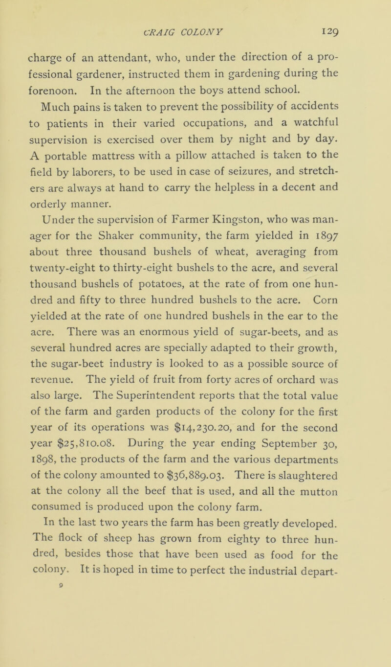 charge of an attendant, who, under the direction of a pro- fessional gardener, instructed them in gardening during the forenoon. In the afternoon the boys attend school. Much pains is taken to prevent the possibility of accidents to patients in their varied occupations, and a watchful supervision is exercised over them by night and by day. A portable mattress with a pillow attached is taken to the field by laborers, to be used in case of seizures, and stretch- ers are always at hand to carry the helpless in a decent and orderly manner. Under the supervision of Farmer Kingston, who was man- ager for the Shaker community, the farm yielded in 1897 about three thousand bushels of wheat, averaging from twenty-eight to thirty-eight bushels to the acre, and several thousand bushels of potatoes, at the rate of from one hun- dred and fifty to three hundred bushels to the acre. Corn yielded at the rate of one hundred bushels in the ear to the acre. There was an enormous yield of sugar-beets, and as several hundred acres are specially adapted to their growth, the sugar-beet industry is looked to as a possible source of revenue. The yield of fruit from forty acres of orchard was also large. The Superintendent reports that the total value of the farm and garden products of the colony for the first year of its operations was $14,230.20, and for the second year $25,810.08. During the year ending September 30, 1898, the products of the farm and the various departments of the colony amounted to $36,889.03. There is slaughtered at the colony all the beef that is used, and all the mutton consumed is produced upon the colony farm. In the last two years the farm has been greatly developed. The flock of sheep has grown from eighty to three hun- dred, besides those that have been used as food for the colony. It is hoped in time to perfect the industrial depart-