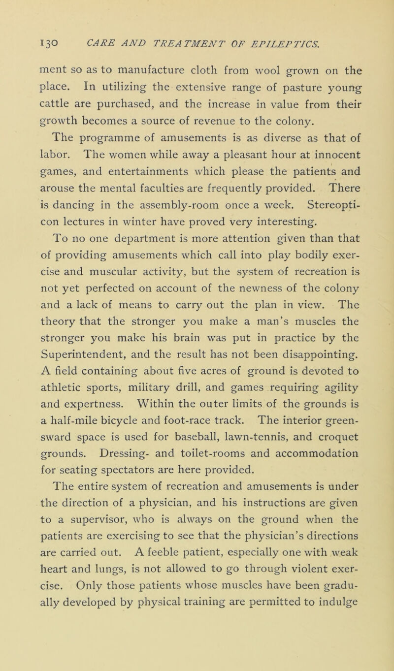 ment so as to manufacture cloth from wool grown on the place. In utilizing the extensive range of pasture young cattle are purchased, and the increase in value from their growth becomes a source of revenue to the colony. The programme of amusements is as diverse as that of labor. The women while away a pleasant hour at innocent games, and entertainments which please the patients and arouse the mental faculties are frequently provided. There is dancing in the assembly-room once a week. Stereopti- con lectures in winter have proved very interesting. To no one department is more attention given than that of providing amusements which call into play bodily exer- cise and muscular activity, but the system of recreation is not yet perfected on account of the newness of the colony and a lack of means to carry out the plan in view. The theory that the stronger you make a man’s muscles the stronger you make his brain was put in practice by the Superintendent, and the result has not been disappointing. A field containing about five acres of ground is devoted to athletic sports, military drill, and games requiring agility and expertness. Within the outer limits of the grounds is a half-mile bicycle and foot-race track. The interior green- sward space is used for baseball, lawn-tennis, and croquet grounds. Dressing- and toilet-rooms and accommodation for seating spectators are here provided. The entire system of recreation and amusements is under the direction of a physician, and his instructions are given to a supervisor, who is always on the ground when the patients are exercising to see that the physician’s directions are carried out. A feeble patient, especially one with weak heart and lungs, is not allowed to go through violent exer- cise. Only those patients whose muscles have been gradu- ally developed by physical training are permitted to indulge