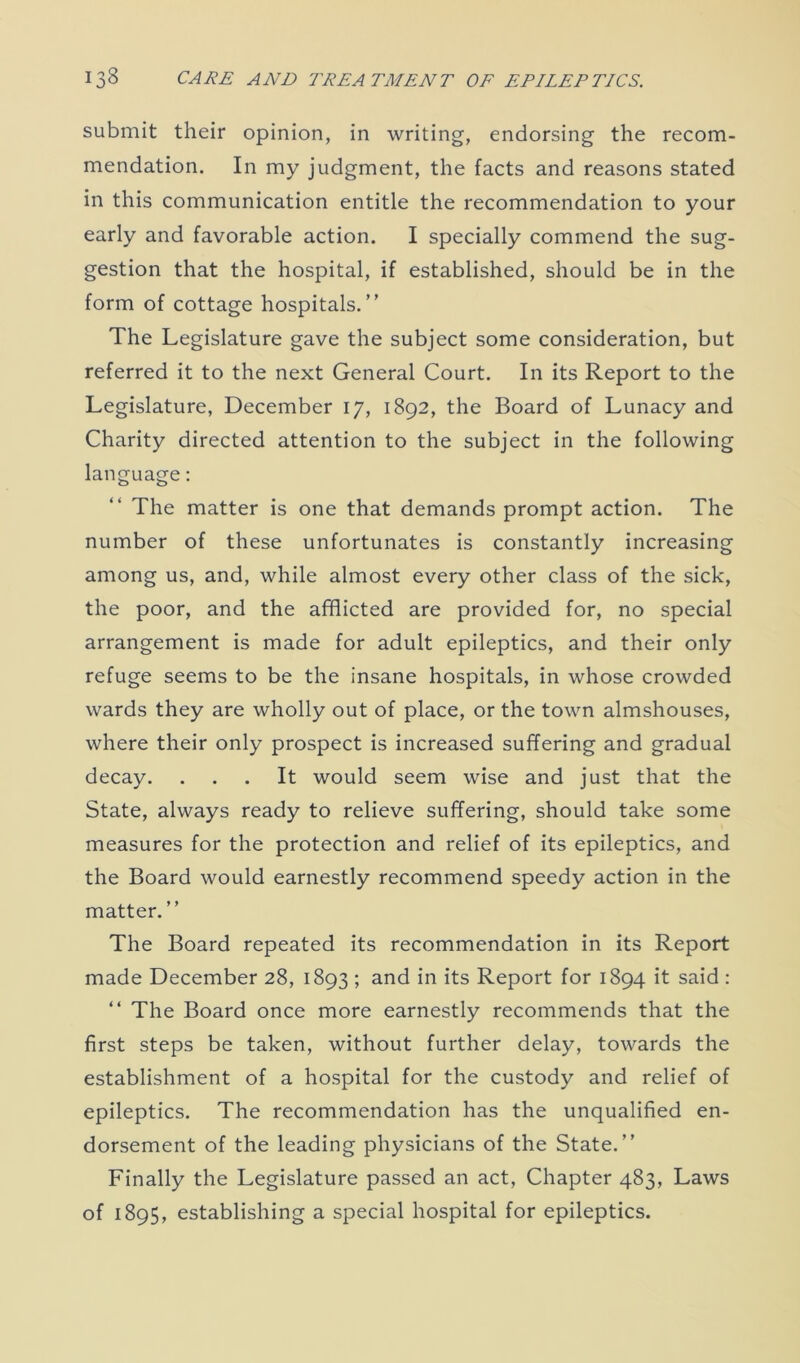 submit their opinion, in writing, endorsing the recom- mendation. In my judgment, the facts and reasons stated in this communication entitle the recommendation to your early and favorable action. I specially commend the sug- gestion that the hospital, if established, should be in the form of cottage hospitals.” The Legislature gave the subject some consideration, but referred it to the next General Court. In its Report to the Legislature, December 17, 1892, the Board of Lunacy and Charity directed attention to the subject in the following language: The matter is one that demands prompt action. The number of these unfortunates is constantly increasing among us, and, while almost every other class of the sick, the poor, and the afflicted are provided for, no special arrangement is made for adult epileptics, and their only refuge seems to be the insane hospitals, in whose crowded wards they are wholly out of place, or the town almshouses, where their only prospect is increased suffering and gradual decay. ... It would seem wise and just that the State, always ready to relieve suffering, should take some measures for the protection and relief of its epileptics, and the Board would earnestly recommend speedy action in the matter. ” The Board repeated its recommendation in its Report made December 28, 1893 ; and in its Report for 1894 it said : “ The Board once more earnestly recommends that the first steps be taken, without further delay, towards the establishment of a hospital for the custody and relief of epileptics. The recommendation has the unqualified en- dorsement of the leading physicians of the State.” Finally the Legislature passed an act, Chapter 483, Laws of 1895, establishing a special hospital for epileptics.
