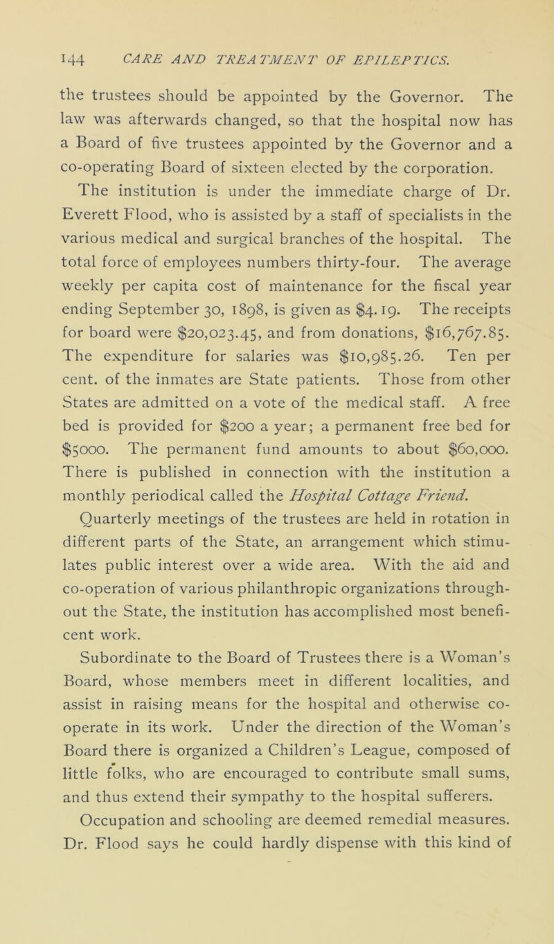 the trustees should be appointed by the Governor. The law was afterwards changed, so that the hospital now has a Board of five trustees appointed by the Governor and a co-operating Board of sixteen elected by the corporation. The institution is under the immediate charge of Dr. Everett Flood, who is assisted by a staff of specialists in the various medical and surgical branches of the hospital. The total force of employees numbers thirty-four. The average weekly per capita cost of maintenance for the fiscal year ending September 30, 1898, is given as $4.19. The receipts for board were $20,023.45, and from donations, $16,767.85. The expenditure for salaries was $10,985.26. Ten per cent, of the inmates are State patients. Those from other States are admitted on a vote of the medical staff. A free bed is provided for $200 a year; a permanent free bed for $5000. The permanent fund amounts to about $60,000. There is published in connection with the institution a monthly periodical called the Hospital Cottage Friend. Quarterly meetings of the trustees are held in rotation in different parts of the State, an arrangement which stimu- lates public interest over a wide area. With the aid and co-operation of various philanthropic organizations through- out the State, the institution has accomplished most benefi- cent work. Subordinate to the Board of Trustees there is a Woman’s Board, whose members meet in different localities, and assist in raising means for the hospital and otherwise co- operate in its work. Under the direction of the Woman’s Board there is organized a Children’s League, composed of little folks, who are encouraged to contribute small sums, and thus extend their sympathy to the hospital sufferers. Occupation and schooling are deemed remedial measures. Dr. Flood says he could hardly dispense with this kind of