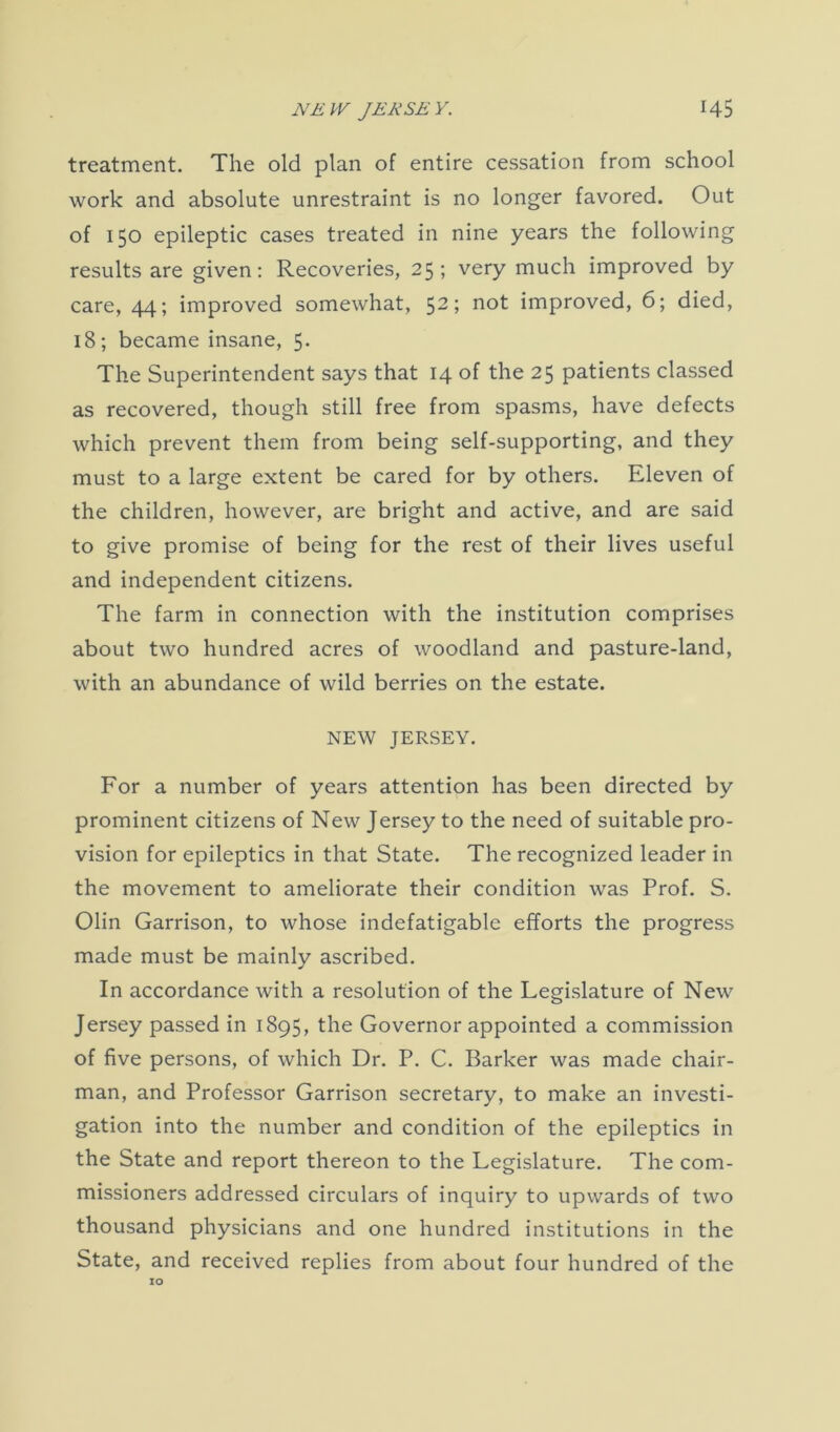 NEW JERSEY. H5 treatment. The old plan of entire cessation from school work and absolute unrestraint is no longer favored. Out of 150 epileptic cases treated in nine years the following results are given: Recoveries, 25; very much improved by care, 44; improved somewhat, 52; not improved, 6; died, 18; became insane, 5. The Superintendent says that 14 of the 25 patients classed as recovered, though still free from spasms, have defects which prevent them from being self-supporting, and they must to a large extent be cared for by others. Eleven of the children, however, are bright and active, and are said to give promise of being for the rest of their lives useful and independent citizens. The farm in connection with the institution comprises about two hundred acres of woodland and pasture-land, with an abundance of wild berries on the estate. NEW JERSEY. For a number of years attention has been directed by prominent citizens of New Jersey to the need of suitable pro- vision for epileptics in that State. The recognized leader in the movement to ameliorate their condition was Prof. S. Olin Garrison, to whose indefatigable efforts the progress made must be mainly ascribed. In accordance with a resolution of the Legislature of New Jersey passed in 1895, the Governor appointed a commission of five persons, of which Dr. P. C. Barker was made chair- man, and Professor Garrison secretary, to make an investi- gation into the number and condition of the epileptics in the State and report thereon to the Legislature. The com- missioners addressed circulars of inquiry to upwards of two thousand physicians and one hundred institutions in the State, and received replies from about four hundred of the