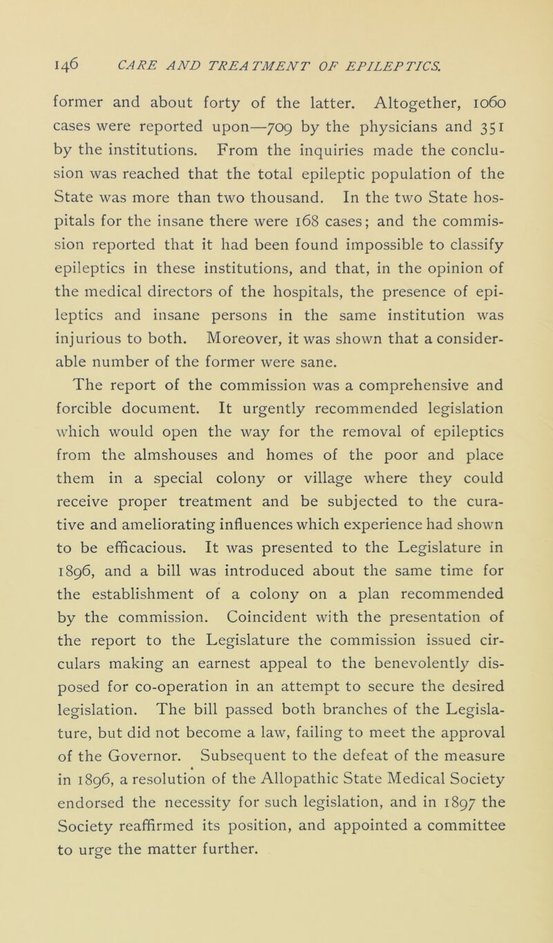 former and about forty of the latter. Altogether, 1060 cases were reported upon—709 by the physicians and 351 by the institutions. From the inquiries made the conclu- sion was reached that the total epileptic population of the State was more than two thousand. In the two State hos- pitals for the insane there were 168 cases; and the commis- sion reported that it had been found impossible to classify epileptics in these institutions, and that, in the opinion of the medical directors of the hospitals, the presence of epi- leptics and insane persons in the same institution was injurious to both. Moreover, it was shown that a consider- able number of the former were sane. The report of the commission was a comprehensive and forcible document. It urgently recommended legislation which would open the way for the removal of epileptics from the almshouses and homes of the poor and place them in a special colony or village where they could receive proper treatment and be subjected to the cura- tive and ameliorating influences which experience had shown to be efficacious. It was presented to the Legislature in 1896, and a bill was introduced about the same time for the establishment of a colony on a plan recommended by the commission. Coincident with the presentation of the report to the Legislature the commission issued cir- culars making an earnest appeal to the benevolently dis- posed for co-operation in an attempt to secure the desired legislation. The bill passed both branches of the Legisla- ture, but did not become a law, failing to meet the approval of the Governor. Subsequent to the defeat of the measure 4 in 1896, a resolution of the Allopathic State Medical Society endorsed the necessity for such legislation, and in 1897 the Society reaffirmed its position, and appointed a committee to urge the matter further.