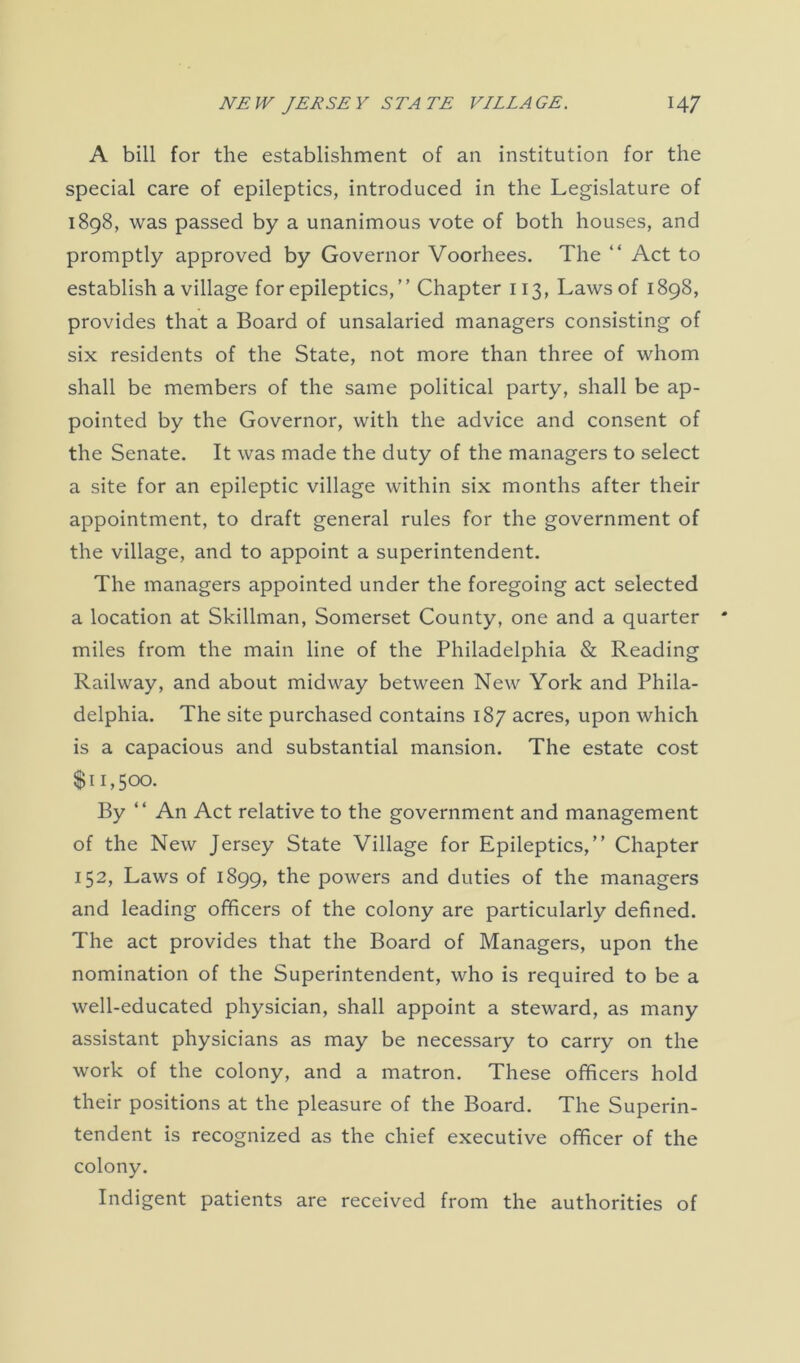 A bill for the establishment of an institution for the special care of epileptics, introduced in the Legislature of 1898, was passed by a unanimous vote of both houses, and promptly approved by Governor Voorhees. The “ Act to establish a village for epileptics, ” Chapter 113, Laws of 1898, provides that a Board of unsalaried managers consisting of six residents of the State, not more than three of whom shall be members of the same political party, shall be ap- pointed by the Governor, with the advice and consent of the Senate. It was made the duty of the managers to select a site for an epileptic village within six months after their appointment, to draft general rules for the government of the village, and to appoint a superintendent. The managers appointed under the foregoing act selected a location at Skillman, Somerset County, one and a quarter miles from the main line of the Philadelphia & Reading Railway, and about midway between New York and Phila- delphia. The site purchased contains 187 acres, upon which is a capacious and substantial mansion. The estate cost $ 11,500. By “ An Act relative to the government and management of the New Jersey State Village for Epileptics,” Chapter 152, Laws of 1899, the powers and duties of the managers and leading officers of the colony are particularly defined. The act provides that the Board of Managers, upon the nomination of the Superintendent, who is required to be a well-educated physician, shall appoint a steward, as many assistant physicians as may be necessary to carry on the work of the colony, and a matron. These officers hold their positions at the pleasure of the Board. The Superin- tendent is recognized as the chief executive officer of the colony. Indigent patients are received from the authorities of