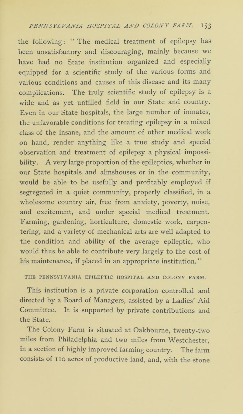 the following: “ The medical treatment of epilepsy has been unsatisfactory and discouraging, mainly because we have had no State institution organized and especially equipped for a scientific study of the various forms and various conditions and causes of this disease and its many complications. The truly scientific study of epilepsy is a wide and as yet untilled field in our State and country. Even in our State hospitals, the large number of inmates, the unfavorable conditions for treating epilepsy in a mixed class of the insane, and the amount of other medical work on hand, render anything like a true study and special observation and treatment of epilepsy a physical impossi- bility. A very large proportion of the epileptics, whether in our State hospitals and almshouses or in the community, would be able to be usefully and profitably employed if segregated in a quiet community, properly classified, in a wholesome country air, free from anxiety, poverty, noise, and excitement, and under special medical treatment. Farming, gardening, horticulture, domestic work, carpen- tering, and a variety of mechanical arts are well adapted to the condition and ability of the average epileptic, who would thus be able to contribute very largely to the cost of his maintenance, if placed in an appropriate institution.” THE PENNSYLVANIA EPILEPTIC HOSPITAL AND COLONY FARM. This institution is a private corporation controlled and directed by a Board of Managers, assisted by a Ladies’ Aid Committee. It is supported by private contributions and the State. The Colony Farm is situated at Oakbourne, twenty-two miles from Philadelphia and two miles from Westchester, in a section of highly improved farming country. The farm consists of iio acres of productive land, and, with the stone