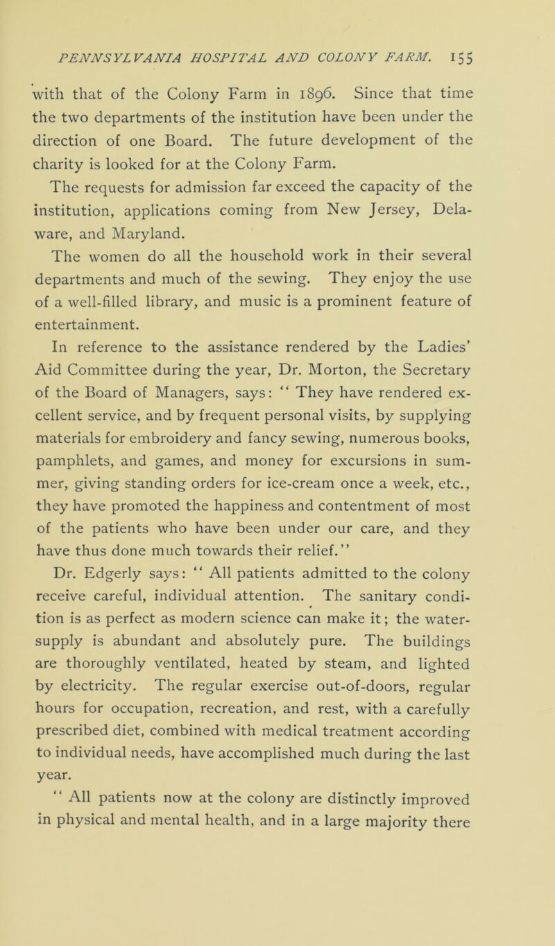 with that of the Colony Farm in 1896. Since that time the two departments of the institution have been under the direction of one Board. The future development of the charity is looked for at the Colony Farm. The requests for admission far exceed the capacity of the institution, applications coming from New Jersey, Dela- ware, and Maryland. The women do all the household work in their several departments and much of the sewing. They enjoy the use of a well-filled library, and music is a prominent feature of entertainment. In reference to the assistance rendered by the Ladies’ Aid Committee during the year, Dr. Morton, the Secretary of the Board of Managers, says: “ They have rendered ex- cellent service, and by frequent personal visits, by supplying materials for embroidery and fancy sewing, numerous books, pamphlets, and games, and money for excursions in sum- mer, giving standing orders for ice-cream once a week, etc., they have promoted the happiness and contentment of most of the patients who have been under our care, and they have thus done much towards their relief.” Dr. Edgerly says: “ All patients admitted to the colony receive careful, individual attention. The sanitary condi- tion is as perfect as modern science can make it; the water- supply is abundant and absolutely pure. The buildings are thoroughly ventilated, heated by steam, and lighted by electricity. The regular exercise out-of-doors, regular hours for occupation, recreation, and rest, with a carefully prescribed diet, combined with medical treatment according to individual needs, have accomplished much during the last year. “ All patients now at the colony are distinctly improved in physical and mental health, and in a large majority there
