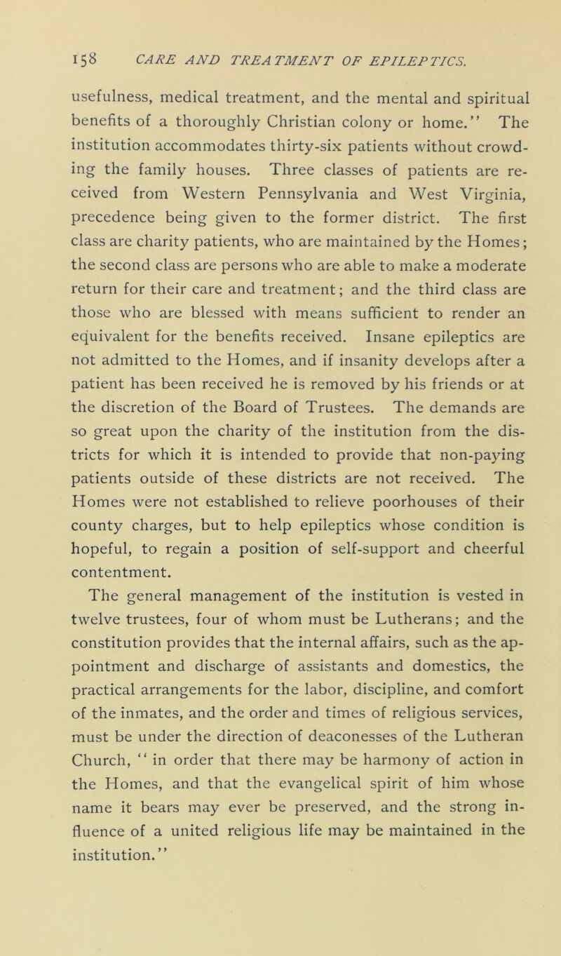 usefulness, medical treatment, and the mental and spiritual benefits of a thoroughly Christian colony or home.” The institution accommodates thirty-six patients without crowd- ing the family houses. Three classes of patients are re- ceived from Western Pennsylvania and West Virginia, precedence being given to the former district. The first class are charity patients, who are maintained by the Homes; the second class are persons who are able to make a moderate return for their care and treatment; and the third class are those who are blessed with means sufficient to render an equivalent for the benefits received. Insane epileptics are not admitted to the Homes, and if insanity develops after a patient has been received he is removed by his friends or at the discretion of the Board of Trustees. The demands are so great upon the charity of the institution from the dis- tricts for which it is intended to provide that non-paying patients outside of these districts are not received. The Homes were not established to relieve poorhouses of their county charges, but to help epileptics whose condition is hopeful, to regain a position of self-support and cheerful contentment. The general management of the institution is vested in twelve trustees, four of whom must be Lutherans; and the constitution provides that the internal affairs, such as the ap- pointment and discharge of assistants and domestics, the practical arrangements for the labor, discipline, and comfort of the inmates, and the order and times of religious services, must be under the direction of deaconesses of the Lutheran Church, “ in order that there may be harmony of action in the Homes, and that the evangelical spirit of him whose name it bears may ever be preserved, and the strong in- fluence of a united religious life may be maintained in the institution. ”