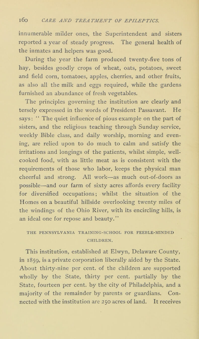 innumerable milder ones, the Superintendent and sisters reported a year of steady progress. The general health of the inmates and helpers was good. During the year the farm produced twenty-five tons of hay, besides goodly crops of wheat, oats, potatoes, sweet and field corn, tomatoes, apples, cherries, and other fruits, as also all the milk and eggs required, while the gardens furnished an abundance of fresh vegetables. The principles governing the institution are clearly and tersely expressed in the words of President Passavant. He says: “ The quiet influence of pious example on the part of sisters, and the religious teaching through Sunday service, weekly Bible class, and daily worship, morning and even- ing, are relied upon to do much to calm and satisfy the irritations and longings of the patients, whilst simple, well- cooked food, with as little meat as is consistent with the requirements of those who labor, keeps the physical man cheerful and strong. All work—as much out-of-doors as possible—and our farm of sixty acres affords every facility for diversified occupations; whilst the situation of the Homes on a beautiful hillside overlooking twenty miles of the windings of the Ohio River, with its encircling hills, is an ideal one for repose and beauty.” THE PENNSYLVANIA TRAINING-SCHOOL FOR FEEBLE-MINDED CHILDREN. This institution, established at Elwyn, Delaware County, in 1859, *s a private corporation liberally aided by the State. About thirty-nine per cent, of the children are supported wholly by the State, thirty per cent, partially by the State, fourteen per cent, by the city of Philadelphia, and a majority of the remainder by parents or guardians. Con- nected with the institution are 250 acres of land. It receives