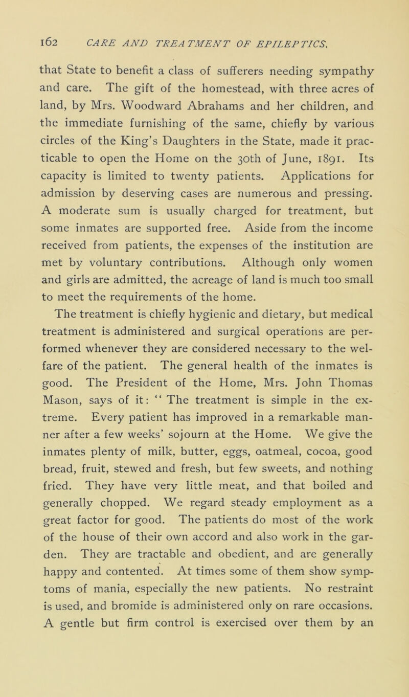 that State to benefit a class of sufferers needing sympathy and care. The gift of the homestead, with three acres of land, by Mrs. Woodward Abrahams and her children, and the immediate furnishing of the same, chiefly by various circles of the King’s Daughters in the State, made it prac- ticable to open the Home on the 30th of June, 1891. Its capacity is limited to twenty patients. Applications for admission by deserving cases are numerous and pressing. A moderate sum is usually charged for treatment, but some inmates are supported free. Aside from the income received from patients, the expenses of the institution are met by voluntary contributions. Although only women and girls are admitted, the acreage of land is much too small to meet the requirements of the home. The treatment is chiefly hygienic and dietary, but medical treatment is administered and surgical operations are per- formed whenever they are considered necessary to the wel- fare of the patient. The general health of the inmates is good. The President of the Home, Mrs. John Thomas Mason, says of it: “ The treatment is simple in the ex- treme. Every patient has improved in a remarkable man- ner after a few weeks’ sojourn at the Home. We give the inmates plenty of milk, butter, eggs, oatmeal, cocoa, good bread, fruit, stewed and fresh, but few sweets, and nothing fried. They have very little meat, and that boiled and generally chopped. We regard steady employment as a great factor for good. The patients do most of the work of the house of their own accord and also work in the gar- den. They are tractable and obedient, and are generally happy and contented. At times some of them show symp- toms of mania, especially the new patients. No restraint is used, and bromide is administered only on rare occasions. A gentle but firm control is exercised over them by an