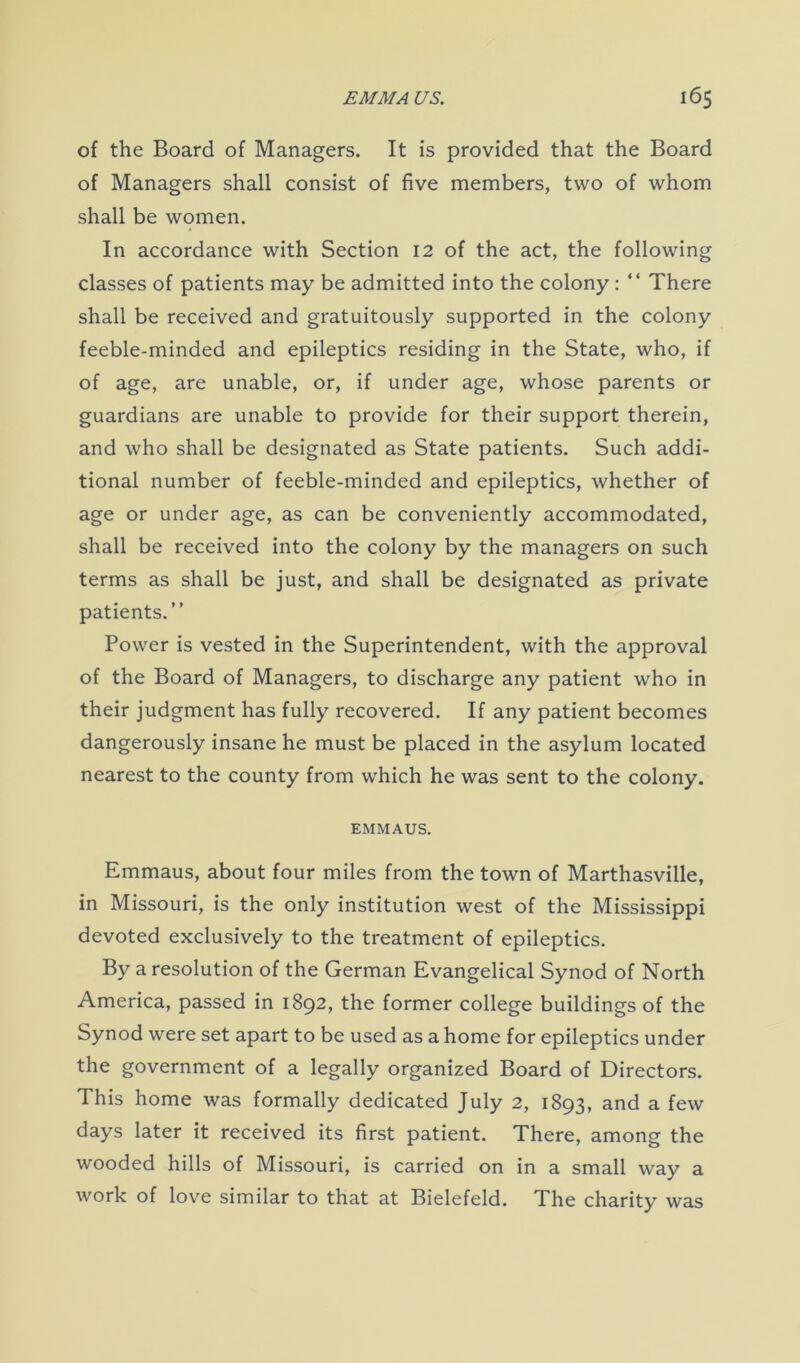 of the Board of Managers. It is provided that the Board of Managers shall consist of five members, two of whom shall be women. In accordance with Section 12 of the act, the following classes of patients may be admitted into the colony : “ There shall be received and gratuitously supported in the colony feeble-minded and epileptics residing in the State, who, if of age, are unable, or, if under age, whose parents or guardians are unable to provide for their support therein, and who shall be designated as State patients. Such addi- tional number of feeble-minded and epileptics, whether of age or under age, as can be conveniently accommodated, shall be received into the colony by the managers on such terms as shall be just, and shall be designated as private patients.” Power is vested in the Superintendent, with the approval of the Board of Managers, to discharge any patient who in their judgment has fully recovered. If any patient becomes dangerously insane he must be placed in the asylum located nearest to the county from which he was sent to the colony. EMMAUS. Emmaus, about four miles from the town of Marthasville, in Missouri, is the only institution west of the Mississippi devoted exclusively to the treatment of epileptics. By a resolution of the German Evangelical Synod of North America, passed in 1892, the former college buildings of the Synod were set apart to be used as a home for epileptics under the government of a legally organized Board of Directors. This home was formally dedicated July 2, 1893, and a few days later it received its first patient. There, among the wooded hills of Missouri, is carried on in a small way a work of love similar to that at Bielefeld. The charity was