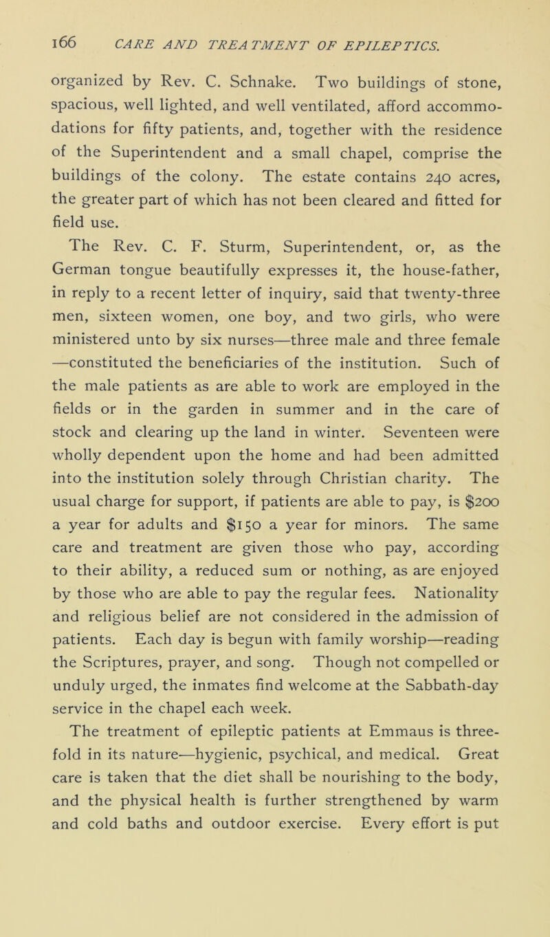 organized by Rev. C. Schnake. Two buildings of stone, spacious, well lighted, and well ventilated, afford accommo- dations for fifty patients, and, together with the residence of the Superintendent and a small chapel, comprise the buildings of the colony. The estate contains 240 acres, the greater part of which has not been cleared and fitted for field use. The Rev. C. F. Sturm, Superintendent, or, as the German tongue beautifully expresses it, the house-father, in reply to a recent letter of inquiry, said that twenty-three men, sixteen women, one boy, and two girls, who were ministered unto by six nurses—three male and three female —constituted the beneficiaries of the institution. Such of the male patients as are able to work are employed in the fields or in the garden in summer and in the care of stock and clearing up the land in winter. Seventeen were wholly dependent upon the home and had been admitted into the institution solely through Christian charity. The usual charge for support, if patients are able to pay, is $200 a year for adults and $150 a year for minors. The same care and treatment are given those who pay, according to their ability, a reduced sum or nothing, as are enjoyed by those who are able to pay the regular fees. Nationality and religious belief are not considered in the admission of patients. Each day is begun with family worship—reading the Scriptures, prayer, and song. Though not compelled or unduly urged, the inmates find welcome at the Sabbath-day service in the chapel each week. The treatment of epileptic patients at Emmaus is three- fold in its nature—hygienic, psychical, and medical. Great care is taken that the diet shall be nourishing to the body, and the physical health is further strengthened by warm and cold baths and outdoor exercise. Every effort is put