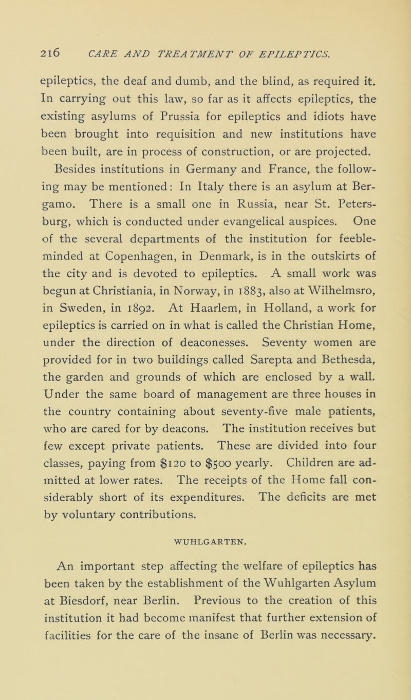 epileptics, the deaf and dumb, and the blind, as required it. In carrying out this law, so far as it affects epileptics, the existing asylums of Prussia for epileptics and idiots have been brought into requisition and new institutions have been built, are in process of construction, or are projected. Besides institutions in Germany and France, the follow- ing may be mentioned: In Italy there is an asylum at Ber- gamo. There is a small one in Russia, near St. Peters- burg, which is conducted under evangelical auspices. One of the several departments of the institution for feeble- minded at Copenhagen, in Denmark, is in the outskirts of the city and is devoted to epileptics. A small work was begun at Christiania, in Norway, in 1883, also at Wilhelmsro, in Sweden, in 1892. At Haarlem, in Holland, a work for epileptics is carried on in what is called the Christian Home, under the direction of deaconesses. Seventy women are provided for in two buildings called Sarepta and Bethesda, the garden and grounds of which are enclosed by a wall. Under the same board of management are three houses in the country containing about seventy-five male patients, who are cared for by deacons. The institution receives but few except private patients. These are divided into four classes, paying from $120 to $500 yearly. Children are ad- mitted at lower rates. The receipts of the Home fall con- siderably short of its expenditures. The deficits are met by voluntary contributions. WUHLGARTEN. An important step affecting the welfare of epileptics has been taken by the establishment of the Wuhlgarten Asylum at Biesdorf, near Berlin. Previous to the creation of this institution it had become manifest that further extension of facilities for the care of the insane of Berlin was necessary.