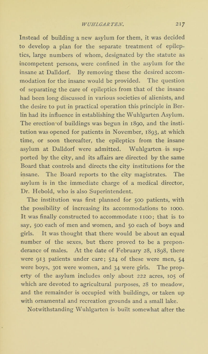 Instead of building a new asylum for them, it was decided to develop a plan for the separate treatment of epilep- tics, large numbers of whom, designated by the statute as incompetent persons, were confined in the asylum for the insane at Dalldorf. By removing these the desired accom- modation for the insane would be provided. The question of separating the care of epileptics from that of the insane had been long discussed in various societies of alienists, and the desire to put in practical operation this principle in Ber- lin had its influence in establishing the Wuhlgarten Asylum. The erection'of buildings was begun in 1890, and the insti- tution was opened for patients in November, 1893, at which time, or soon thereafter, the epileptics from the insane asylum at Dalldorf were admitted. Wuhlgarten is sup- ported by the city, and its affairs are directed by the same Board that controls and directs the city institutions for the insane. The Board reports to the city magistrates. The asylum is in the immediate charge of a medical director, Dr. Heboid, who is also Superintendent. The institution was first planned for 500 patients, with the possibility of increasing its accommodations to 1000. It was finally constructed to accommodate 1100; that is to say, 500 each of men and women, and 50 each of boys and girls. It was thought that there would be about an equal number of the sexes, but there proved to be a prepon- derance of males. At the date of February 28, 1898, there were 913 patients under care; 524 of these were men, 54 were boys, 301 were women, and 34 were girls. The prop- erty of the asylum includes only about 222 acres, 105 of which are devoted to agricultural purposes, 28 to meadow, and the remainder is occupied with buildings, or taken up with ornamental and recreation grounds and a small lake. Notwithstanding Wuhlgarten is built somewhat after the