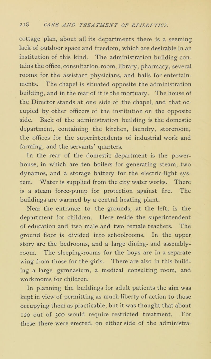 cottage plan, about all its departments there is a seeming lack of outdoor space and freedom, which are desirable in an institution of this kind. The administration building con- tains the office, consultation-room, library, pharmacy, several rooms for the assistant physicians, and halls for entertain- ments. The chapel is situated opposite the administration building, and in the rear of it is the mortuary. The house of the Director stands at one side of the chapel, and that oc- cupied by other officers of the institution on the opposite side. Back of the administration building is the domestic department, containing the kitchen, laundry, storeroom, the offices for the superintendents of industrial work and farming, and the servants’ quarters. In the rear of the domestic department is the power- house, in which are ten boilers for generating steam, two dynamos, and a storage battery for the electric-light sys- tem. Water is supplied from the city water works. There is a steam force-pump for protection against fire. The buildings are warmed by a central heating plant. Near the entrance to the grounds, at the left, is the department for children. Here reside the superintendent of education and two male and two female teachers. The ground floor is divided into schoolrooms. In the upper story are the bedrooms, and a large dining- and assembly- room. The sleeping-rooms for the boys are in a separate wing from those for the girls. There are also in this build- ing a large gymnasium, a medical consulting room, and workrooms for children. In planning the buildings for adult patients the aim was kept in view of permitting as much liberty of action to those occupying them as practicable, but it was thought that about 120 out of 500 would require restricted treatment. For these there were erected, on either side of the administra-