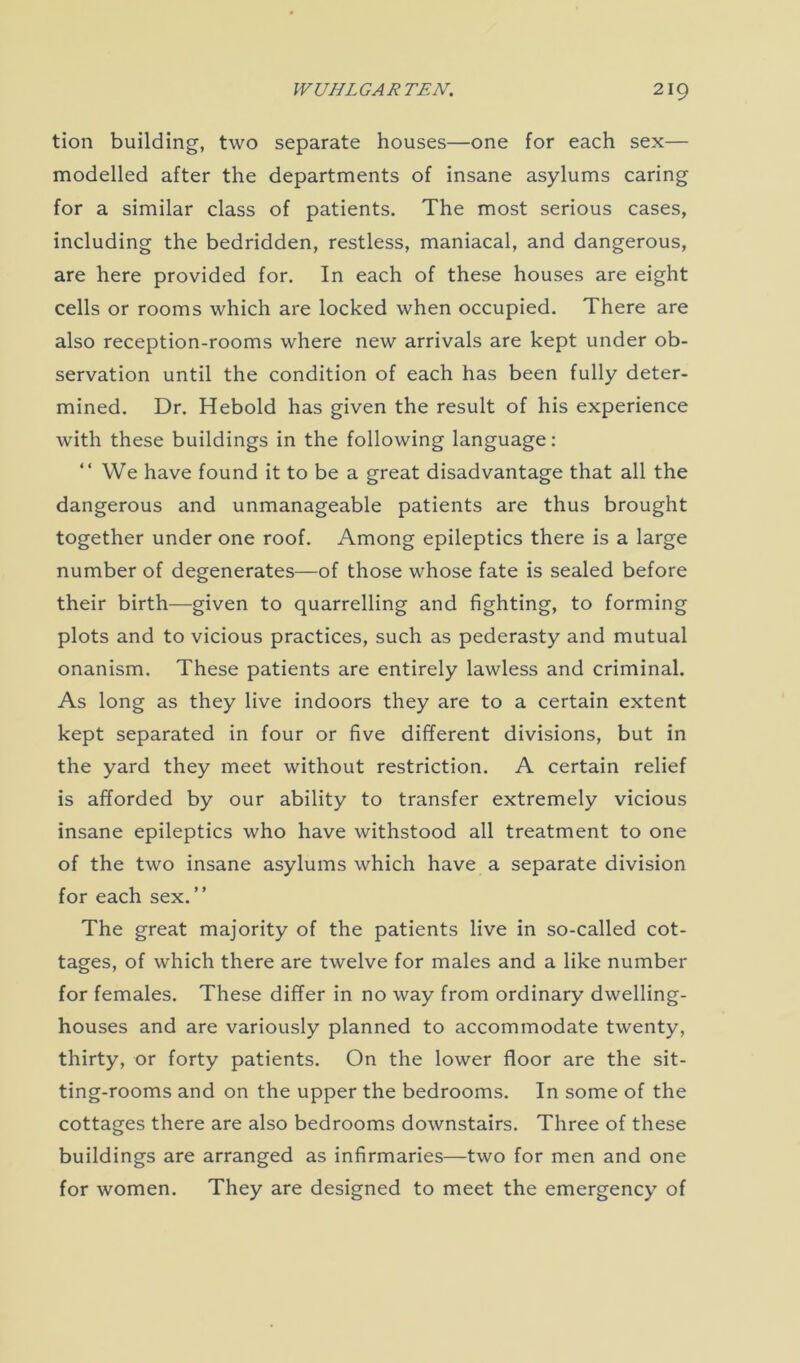 tion building, two separate houses—one for each sex— modelled after the departments of insane asylums caring for a similar class of patients. The most serious cases, including the bedridden, restless, maniacal, and dangerous, are here provided for. In each of these houses are eight cells or rooms which are locked when occupied. There are also reception-rooms where new arrivals are kept under ob- servation until the condition of each has been fully deter- mined. Dr. Heboid has given the result of his experience with these buildings in the following language: “We have found it to be a great disadvantage that all the dangerous and unmanageable patients are thus brought together under one roof. Among epileptics there is a large number of degenerates—of those whose fate is sealed before their birth—given to quarrelling and fighting, to forming plots and to vicious practices, such as pederasty and mutual onanism. These patients are entirely lawless and criminal. As long as they live indoors they are to a certain extent kept separated in four or five different divisions, but in the yard they meet without restriction. A certain relief is afforded by our ability to transfer extremely vicious insane epileptics who have withstood all treatment to one of the two insane asylums which have a separate division for each sex.” The great majority of the patients live in so-called cot- tages, of which there are twelve for males and a like number for females. These differ in no way from ordinary dwelling- houses and are variously planned to accommodate twenty, thirty, or forty patients. On the lower floor are the sit- ting-rooms and on the upper the bedrooms. In some of the cottages there are also bedrooms downstairs. Three of these buildings are arranged as infirmaries—two for men and one for women. They are designed to meet the emergency of