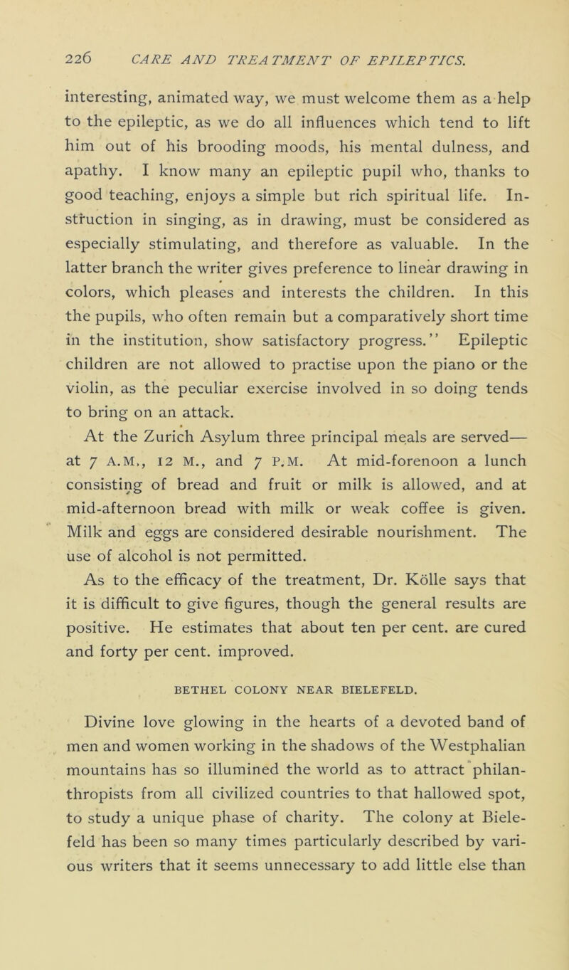 interesting, animated way, we must welcome them as a help to the epileptic, as we do all influences which tend to lift him out of his brooding moods, his mental dulness, and apathy. I know many an epileptic pupil who, thanks to good teaching, enjoys a simple but rich spiritual life. In- struction in singing, as in drawing, must be considered as especially stimulating, and therefore as valuable. In the latter branch the writer gives preference to linear drawing in colors, which pleases and interests the children. In this the pupils, who often remain but a comparatively short time in the institution, show satisfactory progress.” Epileptic children are not allowed to practise upon the piano or the violin, as the peculiar exercise involved in so doing tends to bring on an attack. At the Zurich Asylum three principal meals are served— at 7 A.M., 12 M., and 7 P.M. At mid-forenoon a lunch consisting of bread and fruit or milk is allowed, and at mid-afternoon bread with milk or weak coffee is given. Milk and eggs are considered desirable nourishment. The use of alcohol is not permitted. As to the efficacy of the treatment, Dr. Kolle says that it is difficult to give figures, though the general results are positive. He estimates that about ten per cent, are cured and forty per cent, improved. BETHEL COLONY NEAR BIELEFELD. Divine love glowing in the hearts of a devoted band of men and women working in the shadows of the Westphalian mountains has so illumined the world as to attract philan- thropists from all civilized countries to that hallowed spot, to study a unique phase of charity. The colony at Biele- feld has been so many times particularly described by vari- ous writers that it seems unnecessary to add little else than