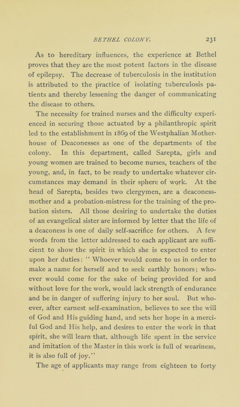 As to hereditary influences, the experience at Bethel proves that they are the most potent factors in the disease of epilepsy. The decrease of tuberculosis in the institution is attributed to the practice of isolating tuberculosis pa- tients and thereby lessening the danger of communicating the disease to others. The necessity for trained nurses and the difficulty experi- enced in securing those actuated by a philanthropic spirit led to the establishment in 1869 of the Westphalian Mother- house of Deaconesses as one of the departments of the colony. In this department, called Sarepta, girls and young women are trained to become nurses, teachers of the young, and, in fact, to be ready to undertake whatever cir- cumstances may demand in their sphere of work. At the head of Sarepta, besides two clergymen, are a deaconess- mother and a probation-mistress for the training of the pro- bation sisters. All those desiring to undertake the duties of an evangelical sister are informed by letter that the life of a deaconess is one of daily self-sacrifice for others. A few words from the letter addressed to each applicant are suffi- cient to show the spirit in which she is expected to enter upon her duties: “ Whoever would come to us in order to make a name for herself and to seek earthly honors; who- ever would come for the sake of being provided for and without love for the work, would lack strength of endurance and be in danger of suffering injury to her soul. But who- ever, after earnest self-examination, believes to see the will of God and His guiding hand, and sets her hope in a merci- ful God and His help, and desires to enter the work in that spirit, she will learn that, although life spent in the service and imitation of the Master in this work is full of weariness, it is also full of joy.” The age of applicants may range from eighteen to forty