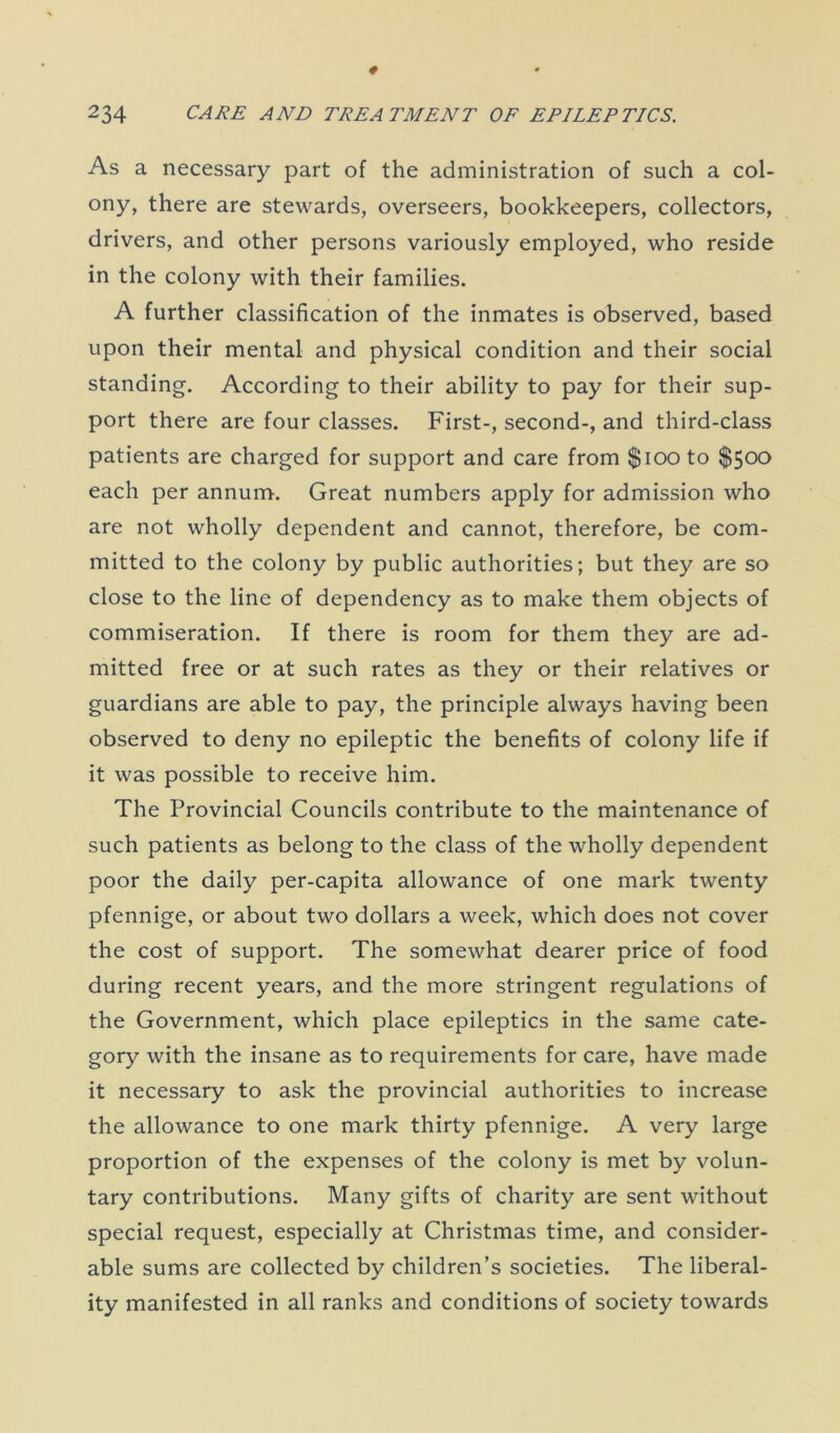 As a necessary part of the administration of such a col- ony, there are stewards, overseers, bookkeepers, collectors, drivers, and other persons variously employed, who reside in the colony with their families. A further classification of the inmates is observed, based upon their mental and physical condition and their social standing. According to their ability to pay for their sup- port there are four classes. First-, second-, and third-class patients are charged for support and care from $100 to $500 each per annum. Great numbers apply for admission who are not wholly dependent and cannot, therefore, be com- mitted to the colony by public authorities; but they are so close to the line of dependency as to make them objects of commiseration. If there is room for them they are ad- mitted free or at such rates as they or their relatives or guardians are able to pay, the principle always having been observed to deny no epileptic the benefits of colony life if it was possible to receive him. The Provincial Councils contribute to the maintenance of such patients as belong to the class of the wholly dependent poor the daily per-capita allowance of one mark twenty pfennige, or about two dollars a week, which does not cover the cost of support. The somewhat dearer price of food during recent years, and the more stringent regulations of the Government, which place epileptics in the same cate- gory with the insane as to requirements for care, have made it necessary to ask the provincial authorities to increase the allowance to one mark thirty pfennige. A very large proportion of the expenses of the colony is met by volun- tary contributions. Many gifts of charity are sent without special request, especially at Christmas time, and consider- able sums are collected by children’s societies. The liberal- ity manifested in all ranks and conditions of society towards